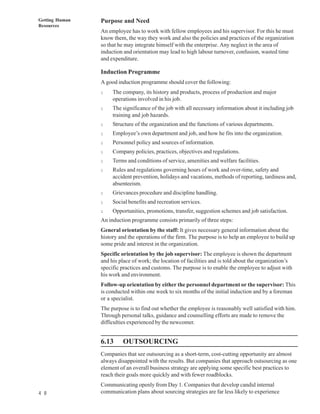 Getting Human   Purpose and Need
Resources
                An employee has to work with fellow employees and his supervisor. For this he must
                know them, the way they work and also the policies and practices of the organization
                so that he may integrate himself with the enterprise. Any neglect in the area of
                induction and orientation may lead to high labour turnover, confusion, wasted time
                and expenditure.

                Induction Programme
                A good induction programme should cover the following:
                l    The company, its history and products, process of production and major
                     operations involved in his job.
                l    The significance of the job with all necessary information about it including job
                     training and job hazards.
                l    Structure of the organization and the functions of various departments.
                l    Employee’s own department and job, and how he fits into the organization.
                l    Personnel policy and sources of information.
                l    Company policies, practices, objectives and regulations.
                l    Terms and conditions of service, amenities and welfare facilities.
                l    Rules and regulations governing hours of work and over-time, safety and
                     accident prevention, holidays and vacations, methods of reporting, tardiness and,
                     absenteeism.
                l    Grievances procedure and discipline handling.
                l    Social benefits and recreation services.
                l    Opportunities, promotions, transfer, suggestion schemes and job satisfaction.
                An induction programme consists primarily of three steps:
                General orientation by the staff: It gives necessary general information about the
                history and the operations of the firm. The purpose is to help an employee to build up
                some pride and interest in the organization.
                Specific orientation by the job supervisor: The employee is shown the department
                and his place of work; the location of facilities and is told about the organization’s
                specific practices and customs. The purpose is to enable the employee to adjust with
                his work and environment.
                Follow-up orientation by either the personnel department or the supervisor: This
                is conducted within one week to six months of the initial induction and by a foreman
                or a specialist.
                The purpose is to find out whether the employee is reasonably well satisfied with him.
                Through personal talks, guidance and counselling efforts are made to remove the
                difficulties experienced by the newcomer.


                6.13     OUTSOURCING
                Companies that see outsourcing as a short-term, cost-cutting opportunity are almost
                always disappointed with the results. But companies that approach outsourcing as one
                element of an overall business strategy are applying some specific best practices to
                reach their goals more quickly and with fewer roadblocks.
                Communicating openly from Day 1. Companies that develop candid internal
4 8             communication plans about sourcing strategies are far less likely to experience
 