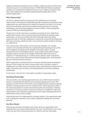 employee backlash as roles begin to move offshore. Eighty-four percent of the buyers          Attracting the Talent:
of outsourcing services in Diamond Cluster’s “2004 Global IT Outsourcing Report”             Recruitment, Selection,
                                                                                                       Outsourcing
said they are concerned about backlash as jobs are lost to offshore outsourcers. But
those same companies have probably underestimated the ripple effect of their
outsourcing decisions.

Why Outsourcing?
An obvious, primary benefit of outsourcing is the significant cost saving and
improvement to the bottom line. Depending upon the work processes outsourced, some
organizations save up to 60 percent in content development costs alone. Cost savings
may also be realized by outsourcing development and maintenance of e-learning
technologies, such as learning management systems (LMSs), content management
systems (CMSs) and authoring platforms.
Saving costs is not the only reason to consider outsourcing, however. Significant
quality improvements, such as consistent instructional design and ongoing content
maintenance, can also be cost-effectively derived through outsourcing. Many
organizations haven’t built the competencies or processes in-house for developing and
delivering e-Iearning, and this provides a way to provide expertly designed e-Iearning
at a reduced cost.
Also, outsourcing is often used to overcome resource shortages. For example,
countries such as Ireland and India have significant English speaking resources that
can be engaged in the design and development of learning content. A robust
educational system in developing countries, such as India, China and the Eastern
European nations, provides access to highly skilled individuals in the areas of
linguistics, IT and engineering, etc. All these factors add up to allow corporations
access to any content expert with proficient English language skills, at less than half
the cost of similar resources elsewhere.
While organizations are primarily driven to outsource training content development
because of cost savings, the trend to outsource this work to specialist vendors is
heightened by two other reasons-increasing need for content and increased pressure to
improve the quality and consistency of training produced to meet these expanding
requirements.
It’s the classic “more for less” story heard everywhere in organizations today.

Specialized Knowledge
In recent months, some training organizations have seen a shift toward centralized
functions. Centralization has put the onus on training management to ensure that
training is not only the best of breed but is also standardized and consistent in quality.
Therefore, training executives are now working closely with the specialist vendors—
the outsourcing partners to control and maintain quality and consistency of training
material, be it e-learning content or classroom courseware. In addition to improving
training effectiveness, education organizations are also under tremendous pressure to
reduce time-to-train or time-to market.
Outsourcing needs to be implemented as a strategic initiative. The organization needs
to be as prepared to outsource as the vendor is prepared to manage the outsourced
operation.

Size Does Matter
Outsourcing can lead to tremendous cost savings. However, organizations must
remember that cost savings actually build up over time. The potential for cost saving
in the early part of the outsourcing initiative is offset by one-time relationship
                                                                                                                4 9
 