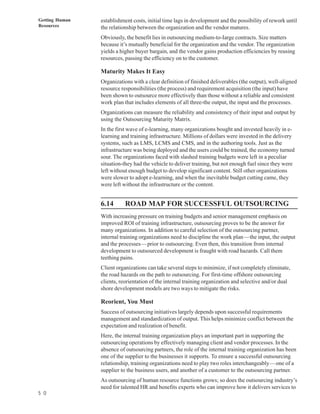Getting Human   establishment costs, initial time lags in development and the possibility of rework until
Resources       the relationship between the organization and the vendor matures.
                Obviously, the benefit lies in outsourcing medium-to-Iarge contracts. Size matters
                because it’s mutually beneficial for the organization and the vendor. The organization
                yields a higher buyer bargain, and the vendor gains production efficiencies by reusing
                resources, passing the efficiency on to the customer.

                Maturity Makes It Easy
                Organizations with a clear definition of finished deliverables (the output), well-aligned
                resource responsibilities (the process) and requirement acquisition (the input) have
                been shown to outsource more effectively than those without a reliable and consistent
                work plan that includes elements of all three-the output, the input and the processes.
                Organizations can measure the reliability and consistency of their input and output by
                using the Outsourcing Maturity Matrix.
                In the first wave of e-learning, many organizations bought and invested heavily in e-
                learning and training infrastructure. Millions of dollars were invested in the delivery
                systems, such as LMS, LCMS and CMS, and in the authoring tools. Just as the
                infrastructure was being deployed and the users could be trained, the economy turned
                sour. The organizations faced with slashed training budgets were left in a peculiar
                situation-they had the vehicle to deliver training, but not enough fuel since they were
                left without enough budget to develop significant content. Still other organizations
                were slower to adopt e-learning, and when the inevitable budget cutting came, they
                were left without the infrastructure or the content.


                6.14       ROAD MAP FOR SUCCESSFUL OUTSOURCING
                With increasing pressure on training budgets and senior management emphasis on
                improved ROI of training infrastructure, outsourcing proves to be the answer for
                many organizations. In addition to careful selection of the outsourcing partner,
                internal training organizations need to discipline the work plan—the input, the output
                and the processes—prior to outsourcing. Even then, this transition from internal
                development to outsourced development is fraught with road hazards. Call them
                teething pains.
                Client organizations can take several steps to minimize, if not completely eliminate,
                the road hazards on the path to outsourcing. For first-time offshore outsourcing
                clients, reorientation of the internal training organization and selective and/or dual
                shore development models are two ways to mitigate the risks.

                Reorient, You Must
                Success of outsourcing initiatives largely depends upon successful requirements
                management and standardization of output. This helps minimize conflict between the
                expectation and realization of benefit.
                Here, the internal training organization plays an important part in supporting the
                outsourcing operations by effectively managing client and vendor processes. In the
                absence of outsourcing partners, the role of the internal training organization has been
                one of the supplier to the businesses it supports. To ensure a successful outsourcing
                relationship, training organizations need to play two roles interchangeably—one of a
                supplier to the business users, and another of a customer to the outsourcing partner.
                As outsourcing of human resource functions grows; so does the outsourcing industry’s
                need for talented HR and benefits experts who can improve how it delivers services to
5 0
 