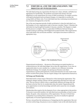 Getting Human
Resources       7.2     INDIVIDUAL AND THE ORGANIZATION: THE
                        PROCESS OF INTEGRATION
                The individual joining any organization develops new values, attitudes, and behaviour
                appropriate for membership. The problems associated with entrance into and
                adaptation to work organizations are issues of adult socialisation. In complex societies
                with rapid technological and sociological changes, it is imposible to socialise the
                young child to all future roles. Every individual must face continuing resocialisation to
                new situations throughout his or her life.
                One of the most important periods of adult socialisation is when the individual is on
                the boundary of a new organization ready to become a member. Figure 1 illustrates the
                individual moving through the boundary to become a member. The diagram is simple
                but the process is complex. There is a great deal of difference between being an
                outsider looking in and being a full-fledged and accepted member. Most organizations
                select individuals who can become members - and require newcomers to behave in
                appropriate ways.

                                                                                 Organizational
                                                                                   Boundary



                             INDIVIDUAL
                             Values, Beliefs,                                   Process of learning
                             attitudes, and behaviour                           and adapting to new
                             patterns obtained          Socialisation Process   expectation and
                             through earlier                                    requirements.
                             socialisation.




                                            Figure 1: The Socialisation Process


                Organizational socialisation — the process of becoming an accepted member is a
                reciprocal process; the individual adapts, but so does the organization. Every time an
                organization takes in a new member too, is subject to new influences increasing
                likelihood of change. For example, the opening up of business and others
                organizations to greater participation by women and minorities not only results in the
                need to socialise these groups, but also require change in the organizations themselves.
                Self-image and Membership
                Individuals hold a certain image of themselves when entering the organization. This
                undergoes changes and they interact with the organization and learn new tasks and
                roles. The new lawyer is likely to have a significantly different self-image after she
                has been in the law firm for six months than when she started. Organizational life
                gives opportunities to test her knowledge and skills and to assess her own strengths
                and weakness.
                Membership often requires the development of new values appropriate to the position.
                To become a successful members, the individual must accommodate, at least to some
                degree, the goals, value and practices of the organization. The new CA fresh from
                examination in accounting theory and practice, may have to modify his approach
                significantly to fit actual organizational practices.
                We have stressed here the initial process of integrating into the organization. But, just
5 4             as in the world at large, the process is never complete. Later on the individual may be
 