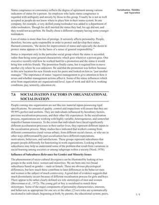 Status congruence or consistency reflects the degree of agreement among various                Socialisation, Mobility
indicators of status for a person. An employee who lacks status congruence is                          and Separation
regarded with ambiguity and anxiety by those in this group. Usually he is not as well
accepted as people do not know where to place him in their status system. In one
company, for example, a very skilled young toolmaker was added to a department of
older toolmakers. Though his skill merited the status they had, his age did not, and
they would not accept him. He finally chose a different company having some younger
toolmakers.
Loss of status is more than loss of prestige. It seriously affects personality. People,
therefore, become quite responsible in order to protect and develop their status.
Barnard comments, “the desire for improvement of status and especially the desire to
protect status appears to be the basis of a sense of general responsibility.”
Status is important only in the particular social group where the status is accorded,
rather than being some general characteristic which goes wherever a person goes. One
executive recently told how he worked hard for a promotion and the status it would
bring him with his friends. The promotion finally came, but it required him to move
another city where he was unknown. He said that the promotion was hollow because
in this new location his new friends were his peers and looked on him as “just another
manager.” The importance of status ‘requires management to give attention to how it
arises and whether management actions affect it. Some of the status influences which
arise from organization are organizational level, type of work and skill in it, working
conditions, pay, seniority, education etc.


7.6     SOCIALISATION FACTORS IN ORGANIZATIONAL
        SOCIALISATION
People coming into organization are not like raw material inputs possessing rigid
specifications. No amount of quality .control and inspections will ensure that they are
99.99% perfect and uniform. They are individuals influenced by hereditary factors,
previous socialisation processes, and their other life experiences. In the socialisation
process, organizations are working with highly variable, heterogeneous, and somewhat
imperfect human resources. To the extent that individuals have faced significantly
different acculturation processes in their earlier lives, they represent different inputs to
the socialisation process. Many studies have indicated that workers coming from
different communities (rural versus urban), from different social classes, or who are in
other ways differentiated by past socialisation have different expectations,
motivations, behaviors, and satisfactions. These groups represent subcultures that
prepare people differently for functioning in work organizations. Looking at these
subcultures may help us understand some of the problem that result from variations in
social learning among societies or among subgroups within a society (Nord, 1976).
Influence of Subcultures Relevance for Gender and Minority Issues
The phenomenon of socio-cultural divergence can be illustrated by looking at two
groups in the work force: women and minorities. We are born into two broad
subcultures based on gender—male or female. These are obvious physiological
differences, but how much these contribute to later differences in the behavior men
and women is the subject of much controversy. A good deal of evidence suggests that
much dissimilarity occurs because of different socialisation process for girls and boys.
There appear to be rather clearly defined sex role stereotypes of men and women
(Broverman et al., 1972). The young girl or boy is socialised to match these
stereotypes. Some of the major components of personality characteristics, interests,
and behaviors as appropriate for one sex or the other; (2) sex roles are systematically
inculcated in individuals, beginning at birth, by parents, the educational system, peers,                         5 9
 