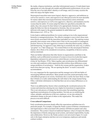 Getting Human   the media, religious institutions, and other informational sources; (3) individuals learn
Resources       appropriate sex roles through role models and differential reinforcement; (4) sex roles
                form the core of an individual’s identity or self image; and (5) in many societies the
                male role enjoys the higher status.
                Stereotypical masculine traits (more logical, objective, aggressive, and ambitious as
                well as less sensitive, warm, and expressive) are often perceived to be more desirable
                for mature adults than stereotypical feminine characteristics (more emotional,
                sensitive, and expressive as well as less aggressive, objective, and standards exist for
                women than for adults. If women adopt the behaviors specified as desirable for
                adults, they risk censure for their failure to be appropriately feminine; but if they
                adopt the behaviors that are designated as feminine, they are necessarily
                deficient with respect to the general standards for adult behaviour”
                (Broverman et aI., 1972, p. 75).
                It also leads to additional problems for women seeking to rise in the organizational
                hierarchy to managerial positions. The effective manager is seen to have those traits
                most closely associated with the masculine (and adult) sex role. The aspiring women
                generally must assume some of these traits if she is to be successful in a managerial
                position. However, the more aggressive women is often described as pushy, ruthless,
                and domineering. An aggressive man, behaving in essentially the same way, is called a
                “go-getter” or a “take-charge guy.” If a women behaves in the stereotypical feminine
                manner, she is likely to be considered overcautious, incapability of decisive action,
                and too emotional.
                There are further indications that other factors in organizations contribute to the
                problem, such as differential recruitment of women to lower-level jobs that require
                dependence and passivity and excessive control that give women less power
                (Acker & Van Houten, 1974). Taken together, past socialisation into differentiated
                sex roles and conditions within organization that reinforce these differences create
                unique problems of socialisation—both for the woman and the organization. It takes
                much more than just saying, “We are opening the doors” to reach a successful
                accommodation.
                It is very important for the organization and the manager not to fall into habits of
                stereotyping different subcultures. Many people associate certain personality traits
                with different groups in our society. Sometimes this is useful, but more likely we find
                that it blinds us to really understanding the individual as the unique human being.
                Often, with better information we find that there are not as many differences as we
                expected.
                There is an additional key factors when considering the socialisation process for
                women and minorities entering into new, higher-level positions in organizations.
                This is not only process of change for the newcomer, but something requiring
                significant resocialisation of existing members. Not only are we modifying the
                values, attitudes, and behavior of the new employee, we are also asking for
                substantial change on the part of others in the organization. This makes the
                process even more difficult.
                Cross-cultural Comparisons
                Early socialisation processes deeply affect the expectations and behaviour of a
                particular people. For example, in Japan the Nenko system of lifetime commitment to
                and organization is often associated with centuries old behavior pattern and value
                orientations. This system is based on traditional Japanese values of respect for elders,
                the importance of family and group social systems, and mutual responsibility, loyalty
                and collaboration. However, the Nenko system is not universal in Japan. It is used
                only in the larger enterprise and does not cover temporary employees and outside
6 0             contract workers.
 