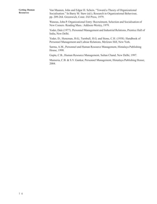 Getting Human   Van Maanen, John and Edgar H. Schein, “Toward a Theory of Organizational
Resources       Socialisation.” In Barry M. Staw (ed.), Research in Organizational Behaviour,
                pp. 209-264. Greenwich, Conn: JAI Press, 1979.
                Wanous, John P. Organizational Entry: Recruitment, Selection and Socialisation of
                New Comers. Reading Mass.: Addison-Wesley, 1979.
                Yoder, Dale (1977). Personnel Management and Industrial Relations, Prentice Hall of
                India, New Delhi.
                Yoder, D.; Heneman, H.G.; Turnbull, H.G. and Stone, C.H. (1958). Handbook of
                Personnel Management and Labour Relations, McGraw Hill, New York.
                Sarma, A.M., Personnel and Human Resource Management, Himalaya Publishing
                House, 1998.
                Gupta, C.B., Human Resource Management, Sultan Chand, New Delhi, 1997.
                Mamoria, C.B. & S.V. Gankar, Personnel Management, Himalaya Publishing House,
                2004.




7 4
 
