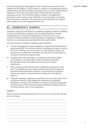 One of the strong points of this approach is that it requires interaction between the                                              Competency Mapping
employer and the employee. The job analysis is a catalyst to meaningful discussion of
job performance because the employer and employee have a common understanding of
expectations. This is due to the explicit nature of the competency statements
pertaining to the job. The fact that the employee conducts a self-appraisal of
performance and the employer must confirm this assessment requires a counseling
type of interaction to take place. The growth plan requires input from the employer
and the employee for its development and follow-up.


8.5 COMPETENCY MAPPING
Competency approach to job depends on competency mapping. Competency Mapping
is a process to identify key competencies for an organization and/or a job and
incorporating those competencies throughout the various processes (i.e. job
evaluation, training, recruitment) of the organization. A competency is defined as a
behavior (i.e. communication, leadership) rather than a skill or ability.
The steps involved in competency mapping are presented below:
a)     Conduct a job analysis by asking incumbents to complete a position information
       questionnaire(PIQ). This can be provided for incumbents to complete, or used as
       a basis for conducting one-on-one interviews using the PIQ as a guide. The
       primary goal is to gather from incumbents what they feel are the key behaviors
       necessary to perform their respective jobs.
b)     Using the results of the job analysis, a competency based job description
       is developed. It is developed after carefully analyzing the input from
       the represented group of incumbents and converting it to standard
       competencies.
c)     With a competency based job description, mapping the competencies can be
       done. The competencies of the respective job description become factors for
       assessment on the performance evaluation. Using competencies will help to
       perform more objective evaluations based on displayed or not displayed
       behaviors.
d)     Taking the competency mapping one step further, one can use the results of one’s
       evaluation to identify in what competencies individuals need additional
       development or training. This will help in focusing on training needs required to
       achieve the goals of the position and company and help the employees develop
       toward the ultimate success of the organization.

Activity A
Prepare a Position Information Questionnaire for two jobs you are familiar with and
derive the outcome.
................................................................................................................................
................................................................................................................................
................................................................................................................................
................................................................................................................................
................................................................................................................................
................................................................................................................................
................................................................................................................................
................................................................................................................................
                                                                                                                                                 7
 