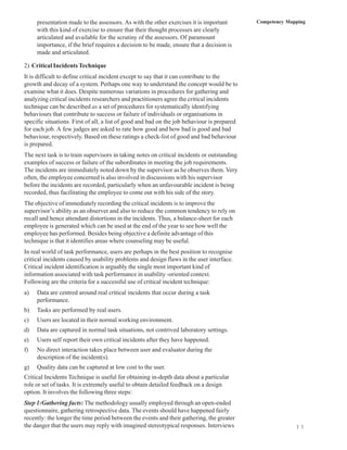 presentation made to the assessors. As with the other exercises it is important         Competency Mapping
     with this kind of exercise to ensure that their thought processes are clearly
     articulated and available for the scrutiny of the assessors. Of paramount
     importance, if the brief requires a decision to be made, ensure that a decision is
     made and articulated.

2) Critical Incidents Technique
It is difficult to define critical incident except to say that it can contribute to the
growth and decay of a system. Perhaps one way to understand the concept would be to
examine what it does. Despite numerous variations in procedures for gathering and
analyzing critical incidents researchers and practitioners agree the critical incidents
technique can be described as a set of procedures for systematically identifying
behaviours that contribute to success or failure of individuals or organisations in
specific situations. First of all, a list of good and bad on the job behaviour is prepared
for each job. A few judges are asked to rate how good and how bad is good and bad
behaviour, respectively. Based on these ratings a check-list of good and bad behaviour
is prepared.
The next task is to train supervisors in taking notes on critical incidents or outstanding
examples of success or failure of the subordinates in meeting the job requirements.
The incidents are immediately noted down by the supervisor as he observes them. Very
often, the employee concerned is also involved in discussions with his supervisor
before the incidents are recorded, particularly when an unfavourable incident is being
recorded, thus facilitating the employee to come out with his side of the story.
The objective of immediately recording the critical incidents is to improve the
supervisor’s ability as an observer and also to reduce the common tendency to rely on
recall and hence attendant distortions in the incidents. Thus, a balance-sheet for each
employee is generated which can be used at the end of the year to see how well the
employee has performed. Besides being objective a definite advantage of this
technique is that it identifies areas where counseling may be useful.
In real world of task performance, users are perhaps in the best position to recognise
critical incidents caused by usability problems and design flaws in the user interface.
Critical incident identification is arguably the single most important kind of
information associated with task performance in usability -oriented context.
Following are the criteria for a successful use of critical incident technique:
a)   Data are centred around real critical incidents that occur during a task
     performance.
b)   Tasks are performed by real users.
c)   Users are located in their normal working environment.
d)   Data are captured in normal task situations, not contrived laboratory settings.
e)   Users self report their own critical incidents after they have happened.
f)   No direct interaction takes place between user and evaluator during the
     description of the incident(s).
g)   Quality data can be captured at low cost to the user.
Critical Incidents Technique is useful for obtaining in-depth data about a particular
role or set of tasks. It is extremely useful to obtain detailed feedback on a design
option. It involves the following three steps:
Step 1:Gathering facts: The methodology usually employed through an open-ended
questionnaire, gathering retrospective data. The events should have happened fairly
recently: the longer the time period between the events and their gathering, the greater
the danger that the users may reply with imagined stereotypical responses. Interviews                      1 1
 