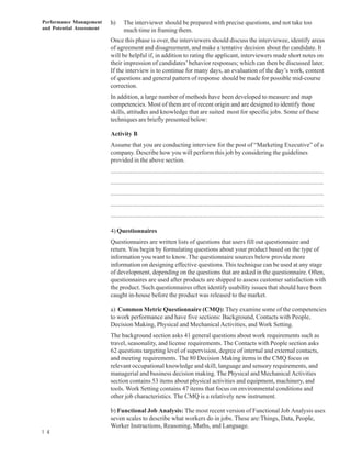 Performance Management     h)     The interviewer should be prepared with precise questions, and not take too
and Potential Assessment          much time in framing them.
                           Once this phase is over, the interviewers should discuss the interviewee, identify areas
                           of agreement and disagreement, and make a tentative decision about the candidate. It
                           will be helpful if, in addition to rating the applicant, interviewers made short notes on
                           their impression of candidates’ behavior responses; which can then be discussed later.
                           If the interview is to continue for many days, an evaluation of the day’s work, content
                           of questions and general pattern of response should be made for possible mid-course
                           correction.
                           In addition, a large number of methods have been developed to measure and map
                           competencies. Most of them are of recent origin and are designed to identify those
                           skills, attitudes and knowledge that are suited most for specific jobs. Some of these
                           techniques are briefly presented below:

                           Activity B
                           Assume that you are conducting interview for the post of “Marketing Executive” of a
                           company. Describe how you will perform this job by considering the guidelines
                           provided in the above section.
                           ................................................................................................................................
                           ................................................................................................................................
                           ................................................................................................................................
                           ................................................................................................................................
                           ................................................................................................................................

                           4) Questionnaires
                           Questionnaires are written lists of questions that users fill out questionnaire and
                           return. You begin by formulating questions about your product based on the type of
                           information you want to know. The questionnaire sources below provide more
                           information on designing effective questions. This technique can be used at any stage
                           of development, depending on the questions that are asked in the questionnaire. Often,
                           questionnaires are used after products are shipped to assess customer satisfaction with
                           the product. Such questionnaires often identify usability issues that should have been
                           caught in-house before the product was released to the market.

                           a) Common Metric Questionnaire (CMQ): They examine some of the competencies
                           to work performance and have five sections: Background, Contacts with People,
                           Decision Making, Physical and Mechanical Activities, and Work Setting.
                           The background section asks 41 general questions about work requirements such as
                           travel, seasonality, and license requirements. The Contacts with People section asks
                           62 questions targeting level of supervision, degree of internal and external contacts,
                           and meeting requirements. The 80 Decision Making items in the CMQ focus on
                           relevant occupational knowledge and skill, language and sensory requirements, and
                           managerial and business decision making. The Physical and Mechanical Activities
                           section contains 53 items about physical activities and equipment, machinery, and
                           tools. Work Setting contains 47 items that focus on environmental conditions and
                           other job characteristics. The CMQ is a relatively new instrument.

                           b) Functional Job Analysis: The most recent version of Functional Job Analysis uses
                           seven scales to describe what workers do in jobs. These are:Things, Data, People,
                           Worker Instructions, Reasoning, Maths, and Language.
1 4
 