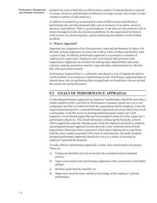 Performance Management     productivity such as hard data on effectiveness, number of units produced, or percent
and Potential Assessment   of crimes solved etc and hard data on efficiency (average cost per unit or ratio of sales
                           volume to number of calls made etc.).
                           In addition to productivity as measured in terms of effectiveness and efficiency,
                           performance also includes personnel data such as measures of accidents, turnover,
                           absences, and tardiness. That is a good employee is one who not only performs well in
                           terms of productivity but also minimizes problems for the organisation by being to
                           work on time, by not missing days, and by minimizing the number of work-related
                           accidents.
                           b) What is Appraisal?
                           Appraisals are judgments of the characteristics, traits and performance of others. On
                           the basis of these judgments we assess the worth or value of others and identify what
                           is good or bad. In industry performance appraisal is a systematic evaluation of
                           employees by supervisors. Employees also wish to know their position in the
                           organization. Appraisals are essential for making many administrative decisions:
                           selection, training, promotion, transfer, wage and salary administration etc. Besides
                           they aid in personnel research.
                           Performance Appraisal thus is a systematic and objective way of judging the relative
                           worth of ability of an employee in performing his task. Performance appraisal helps to
                           identify those who are performing their assigned tasks well and those who are not and
                           the reasons for such performance.


                           9.3 GOALS OF PERFORMANCE APPRAISAL
                           Conducting performance appraisals on employee’s performance should be more than a
                           simple checklist of Do’s and Don’ts. Performance evaluation should serve as a vital
                           component, one that is of interest to both the organization and the employee. From the
                           organizational perspective, sound performance appraisals can ensure that correct work
                           is being done, work that assists in meeting department goals simply put. Each
                           employee’s work should support the activities needed to action his or her supervisor’s
                           performance objectives. This should ultimately continue up the hierarchy, with all
                           efforts supporting corporate strategic goals. From the employee perspective, properly
                           operating performance appraisal systems provide a clear communication of work
                           expectations. Knowing what is expected is a first step in helping one to cope better
                           with the stress usually associated with a lack of clear direction. Secondly, properly
                           designed performance appraisals should also serve as a means of assisting an
                           employee’s personal development.
                           To make effective performance appraisals a reality, four criteria need to be present.
                           These are:
                           a)   Employees should be actively involved in the evaluation and development
                                process.
                           b)   Supervisors need to enter performance appraisals with a constructive and helpful
                                attitude.
                           c)   Realistic goals must be mutually set.
                           d)   Supervisors must be aware, and have knowledge of the employee’s job and
                                performance.




1 8
 