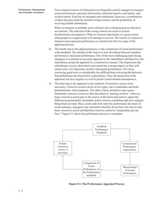 Performance Management          Four common sources of information are frequently used by mangers to measure
and Potential Assessment        actual performance: personal observation, statistical reports, oral reports, and
                                written reports. Each has its strengths and weaknesses; however, a combination
                                of them increases both the number of input sources and the probability of
                                receiving reliable information.
                                What we measure is probably more critical to the evaluation process than how
                                we measure. The selection of the wrong criteria can result in serious
                                dysfunctional consequences. What we measure determines, to a great extent,
                                what people in a organization will attempt to excel at. The criteria we choose to
                                measure must represent performance as stated in the first two steps of the
                                appraisal process.
                           4)   The fourth step in the appraisal process is the comparison of actual performance
                                with standards. The attempt in this step is to note deviations between standard
                                performance and actual performance. One of the most challenging tasks facing
                                managers is to present an accurate appraisal to the subordinate and then have the
                                subordinate accept the appraisal in a constructive manner. The impression that
                                subordinates receive about their assessment has a strong impact on their self-
                                esteem and, very important, on their subsequent performance. Of course,
                                conveying good news is considerably less difficult than conveying the bad news
                                that performance has been below expectations. Thus, the discussion of the
                                appraisal can have negative as well as positive motivational consequences.
                           5)   The final step in the appraisal is the initiation of corrective action when
                                necessary. Corrective action can be of two types; one is immediate and deals
                                predominantly with symptoms. The other is basic and delves into causes.
                                Immediate corrective action is often described as “putting out fires”, where as
                                basic corrective action gets to the source of deviation and seeks to adjust the
                                differences permanently. Immediate action corrects something right now and gets
                                things back on track. Basic action asks how and why performance deviated. In
                                some instances, managers may rationalize that they do not have the time to take
                                basic corrective action and therefore must be content to “perpetually put out
                                fires.” Figure 9.1 shows the performance process in summary.



                                                                      Establish
                                                                     Performance
                                                                s




                                                                      Standards

                                                                                                     s

                                   Initiate                                                   Communicate
                                  Corrective                                                  Performance
                                  Action, if                                                  expectations
                                  necessary
                                       s



                                                           Comparison of                             s

                                                                Actual                         Measurement
                                                           Performance in
                                                                            s




                                                                                                of Actual
                                                          the Performance                      Performance
                                                              standards


                                               Figure 9.1: The Performance Appraisal Process

2 0
 