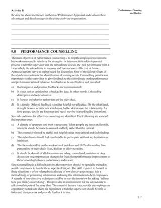 Activity B                                                                                                                         Performance Planning
                                                                                                                                            and Review
Review the above mentioned methods of Performance Appraisal and evaluate their
advantages and disadvantages in the context of your organisation.
................................................................................................................................
................................................................................................................................
................................................................................................................................
................................................................................................................................
................................................................................................................................

9.8         PERFORMANCE COUNSELLING
The main objective of performance counselling is to help the employee to overcome
his weaknesses and to reinforce his strengths. In this sense it is a developmental
process where the supervisor and the subordinate discuss the past performance with a
view to help the subordinate to improve and become more effective in future.
Appraisal reports serve as spring board for discussion. One of the fallout effects of
this dyadic interaction is the identification of training needs. Counselling provides an
opportunity to the supervisor to give feedback to the subordinate on the performance
and performance related behavior. Feedback can be an effective tool provided:
a)     Both negative and positive feedbacks are communicated.
b)     It is not just an opinion but is backed by data. In other words it should be
       descriptive and not evaluative.
c)     It focuses on behavior rather than on the individual.
d)     It is timely. Delayed feedback is neither helpful nor effective. On the other hand,
       it might be seen as criticism which may further deteriorate the relationship. As
       time passes, details are forgotten and recall may be jeopardized by distortions.
Several conditions for effective counseling are identified. The Following are some of
the important ones:
a)     A climate of openness and trust is necessary. When people are tense and hostile,
       attempts should be made to counsel and help rather than be critical.
b)     The counselor should be tactful and helpful rather than critical and fault finding.
c)     The subordinate should feel comfortable to participate without any hesitation or
       inhibition.
d)     The focus should be on the work-related problems and difficulties rather than
       personality or individuals likes, dislikes or idiosyncrasies.
e)     It should be devoid of all discussions on salary, reward and punishment. Any
       discussion on compensation changes the focus from performance improvement to
       the relationship between performance and reward.
Since counselling is a difficult activity, the supervisor should be specially trained in
social competence to handle these aspects of his job. The skill required to do well in
these situations is often referred to as the use of non-directive technique. It is a
methodology of generating information and using this information to help employees.
A sample of non-directive technique could be to start the interview by asking “tell me
how you think you are doing”. This provides an environment for the subordinate to
talk about his part of the story first. The essential feature is to provide an employee an
opportunity to talk and share his experience which the supervisor should be able to
listen and then process and provide feedback to him.
                                                                                                                                                   2 7
 
