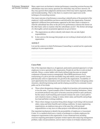 Performance Management     Many supervisors are hesitant to initiate performance counseling sessions because the
and Potential Assessment   subordinates may raise uneasy questions for which they may not have answers. Or
                           they may question their judgments and decisions which may lead to argument, debate
                           and misunderstanding. That is why there is a need to train supervisors in the
                           techniques of counseling sessions.
                           One major outcome of performance counseling is identification of the potential of the
                           employee’s skills and abilities not known and utilized by the organization. Potential
                           appraisal is different from performance appraisal as the latter limits evaluation to
                           what the subordinate has done on the job (or his performance) whereas the former on
                           the other hand, seeks to examine what the subordinate can do?. The distinct advantage
                           of a thoroughly carried out potential appraisal are given below:
                           a)     The organizations are able to identify individuals who can take higher
                                  responsibilities.
                           b)     It also conveys the message that people are not working in dead-end jobs in the
                                  organization.

                           Activity C
                           List out the contexts in which Performance Counselling is carried out for a particular
                           employee in your organization.
                           ................................................................................................................................
                           ................................................................................................................................
                           ................................................................................................................................
                           ................................................................................................................................

                           Career Path
                           One of the important objectives of appraisal, particularly potential appraisal is to help
                           employees to move upwards in the organization. People do not like to work on dead-
                           end jobs. Hence, a career ladder with clearly defined steps becomes an integral
                           component of human resources management. Most HRM practitioners favor
                           restructuring of a job to provide reasonably long and orderly career growth. Career
                           path basically refers to opportunities for growth in the organization. Availability of
                           such opportunities has tremendous motivational value. It also helps in designing salary
                           structures, identifying training needs and developing second line in command. Career
                           paths can be of two kinds:
                           a)     Those where designations changes to a higher level position, job remaining more
                                  or less the same. A good example of this is found in teaching institutions, where
                                  an assistant professor may grow to became associate professor and a professor,
                                  but the nature of job (teaching and research) remains the same. Career path in
                                  such situations means a change in status, better salary and benefits and perhaps
                                  less load and better working condition.
                           b)     Those where changes in position bring about changes in job along with increased
                                  salary, status and better benefits and working conditions. In many engineering
                                  organizations, an employee may grow in the same line with increased
                                  responsibilities or may move to other projects with different job demands.
                           One important mechanism to identify the promotability of employees is Assessment
                           Centre. It is a method which uses a variety of technique to evaluate employees for
                           manpower requirements in the organization. It uses situational tests including
                           exercises requiring participants to prepare written reports after analyzing management
                           problem, make oral presentations, answer mail or memo in in-basket situation and a
2 8
 