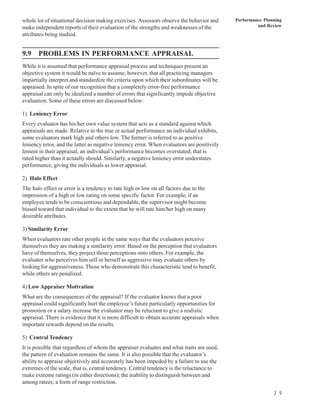 whole lot of situational decision making exercises. Assessors observe the behavior and      Performance Planning
make independent reports of their evaluation of the strengths and weaknesses of the                  and Review
attributes being studied.


9.9 PROBLEMS IN PERFORMANCE APPRAISAL
While it is assumed that performance appraisal process and techniques present an
objective system it would be naïve to assume, however, that all practicing managers
impartially interpret and standardize the criteria upon which their subordinates will be
appraised. In spite of our recognition that a completely error-free performance
appraisal can only be idealized a number of errors that significantly impede objective
evaluation. Some of these errors are discussed below:

1) Leniency Error
Every evaluator has his/her own value system that acts as a standard against which
appraisals are made. Relative to the true or actual performance an individual exhibits,
some evaluators mark high and others low. The former is referred to as positive
leniency error, and the latter as negative leniency error. When evaluators are positively
lenient in their appraisal, an individual’s performance becomes overstated; that is
rated higher than it actually should. Similarly, a negative leniency error understates
performance, giving the individuals as lower appraisal.

2) Halo Effect
The halo effect or error is a tendency to rate high or low on all factors due to the
impression of a high or low rating on some specific factor. For example, if an
employee tends to be conscientious and dependable, the supervisor might become
biased toward that individual to the extent that he will rate him/her high on many
desirable attributes.

3) Similarity Error
When evaluators rate other people in the same ways that the evaluators perceive
themselves they are making a similarity error. Based on the perception that evaluators
have of themselves, they project those perceptions onto others. For example, the
evaluator who perceives him self or herself as aggressive may evaluate others by
looking for aggressiveness. Those who demonstrate this characteristic tend to benefit,
while others are penalized.

4) Low Appraiser Motivation
What are the consequences of the appraisal? If the evaluator knows that a poor
appraisal could significantly hurt the employee’s future particularly opportunities for
promotion or a salary increase the evaluator may be reluctant to give a realistic
appraisal. There is evidence that it is more difficult to obtain accurate appraisals when
important rewards depend on the results.

5) Central Tendency
It is possible that regardless of whom the appraiser evaluates and what traits are used,
the pattern of evaluation remains the same. It is also possible that the evaluator’s
ability to appraise objectively and accurately has been impeded by a failure to use the
extremes of the scale, that is, central tendency. Central tendency is the reluctance to
make extreme ratings (in either directions); the inability to distinguish between and
among ratees; a form of range restriction.
                                                                                                            2 9
 