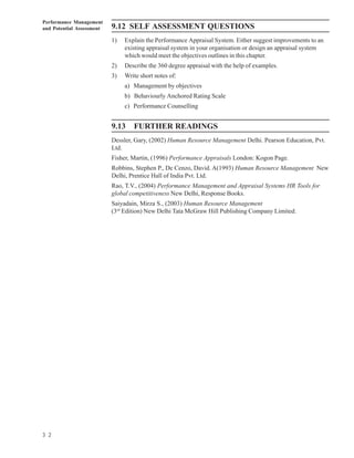 Performance Management
and Potential Assessment   9.12 SELF ASSESSMENT QUESTIONS
                           1)   Explain the Performance Appraisal System. Either suggest improvements to an
                                existing appraisal system in your organisation or design an appraisal system
                                which would meet the objectives outlines in this chapter.
                           2)   Describe the 360 degree appraisal with the help of examples.
                           3)   Write short notes of:
                                a) Management by objectives
                                b) Behaviourly Anchored Rating Scale
                                c) Performance Counselling


                           9.13    FURTHER READINGS
                           Dessler, Gary, (2002) Human Resource Management Delhi. Pearson Education, Pvt.
                           Ltd.
                           Fisher, Martin, (1996) Performance Appraisals London: Kogon Page.
                           Robbins, Stephen P., De Cenzo, David. A(1993) Human Resource Management New
                           Delhi, Prentice Hall of India Pvt. Ltd.
                           Rao, T.V., (2004) Performance Management and Appraisal Systems HR Tools for
                           global competitiveness New Delhi, Response Books.
                           Saiyadain, Mirza S., (2003) Human Resource Management
                           (3rd Edition) New Delhi Tata McGraw Hill Publishing Company Limited.




3 2
 