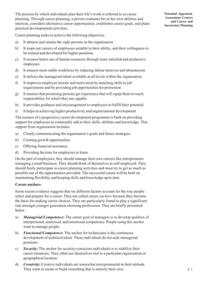 The process by which individuals plan their life’s work is referred to as career             Potential Appraisal,
planning. Through career planning, a person evaluates his or her own abilities and           Assessment Centres
                                                                                                 and Career and
interests, considers alternative career opportunities, establishes career goals, and plans   Succession Planning
practical developmental activities.
Career planning seeks to achieve the following objectives:
a)   It attracts and retains the right persons in the organisation
b)   It maps out careers of employees suitable to their ability, and their willingness to
     be trained and developed for higher positions
c)   It ensures better use of human resources through more satisfied and productive
     employees
d)   It ensures more stable workforce by reducing labour turnover and absenteeism
e)   It utilizes the managerial talent available at all levels within the organisation
f)   It improves employee morale and motivation by matching skills to job
     requirements and by providing job opportunities for promotion
g)   It ensures that promising persons get experience that will equip them to reach
     responsibility for which they are capable
h)   It provides guidance and encouragement to employees to fulfill their potential
i)   It helps in achieving higher productivity and organizational development
The essence of a progressive career development programme is built on providing
support for employees to continually add to their skills, abilities and knowledge. This
support from organisation includes:
a)   Clearly communicating the organisation’s goals and future strategies.
b)   Creating growth opportunities
c)   Offering financial assistance
d)   Providing the time for employees to learn.
On the part of employees, they should manage their own careers like entrepreneurs
managing a small business. They should think of themselves as self-employed. They
should freely participate in career planning activities and must try to get as much as
possible out of the opportunities provided. The successful career will be built on
maintaining flexibility and keeping skills and knowledge up to date.
Career anchors
Some recent evidence suggests that six different factors account for the way people
select and prepare for a career. They are called career anchors because they become
the basis for making career choices. They are particularly found to play a significant
role amongst younger generation choosing professions. They are briefly presented
below:
a)   Managerial Competence: The career goal of managers is to develop qualities of
     interpersonal, analytical, and emotional competence. People using this anchor
     want to manage people.
b)   Functional Competence: The anchor for technicians is the continuous
     development of technical talent. These individuals do not seek managerial
     positions.
c)   Security: The anchor for security-conscious individuals is to stabilize their
     career situations. They often see themselves tied to a particular organization or
     geographical location.
d)   Creativity: Creative individuals are somewhat entrepreneurial in their attitude.
     They want to create or build something that is entirely their own.                                      4 1
 