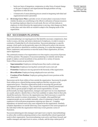 l    Seek new basis of integration, compromise or other form of mutual change          Potential Appraisal,
          on the part of employee and organizational through problem solving,               Assessment Centres
                                                                                                and Career and
          negotiation or other devices.                                                     Succession Planning
     l    A framework of career planning process aimed at integrating individual and
          organizational needs is presented.
e)   Reviewing Career Plans a periodic review of career plans is necessary to know
     whether the plans are contributing to the effective utilization of human resources
     by matching employee objectives to job needs. Review will also indicate to
     employee in which direction the organizations is moving, what changes are likely
     to take place and what skills are needed to adapt to the changing needs of the
     organization.


10.5 SUCCESSION PLANNING
Succession planning is an ongoing process that identifies necessary competencies, then
works to assess, develop, and retain a talent pool of employees, in order to ensure a
continuity of leadership for all critical positions. Succession planning is a specific
strategy, which spells out the particular steps to be followed to achieve the mission,
goals, and initiatives identified in workforce planning. It is a plan that managers can
follow, implement, and customize to meet the needs of their organisation, division,
and/or department.
The continued existence of an organization over time require a succession of persons
to fill key position .The purpose of succession planning is to identify and develop
people to replace current incumbents in key position for a variety of reasons.
Some of these reasons are given below:
l    Superannuation: Employees retiring because they reach a certain age.
l    Resignation: Employees leaving their current job to join a new job
l    Promotion: Employees moving upward in the hierarchy of the organization.
l    Diversification: Employees being redeployed to new activities.
l    Creation of New Position: Employees getting placed in new positions at the
     same level.
Succession can be from within or from outside the organization. Succession by people
from within gives a shared feeling among employee that they can grow as the
organization grows. Therefore organization needs to encourage the growth and
development with its employee. They should look inward to identify potential and
make effort to groom people to higher and varied responsibilities. In some
professionally run large organizations, managers and supervisor in every department
are usually asked to identify three or four best candidate to replace them in their jobs
should the need arise. However, the organization may find it necessary to search for
talent from outside in certain circumstance. For example, when qualified and
competent people are not available internally, when it is planning to launch a major
expansion or diversification programmes requiring new ideas etc.. Complete
dependence on internal source may cause stagnation for the organization. Similarly
complete dependence on outside talent may cause stagnation in the career prospects of
the individual within the organization which may in turn generate a sense of
frustration.
Succession planning provides managers and supervisors a step-by-step methodology
to utilize after workforce planning initiatives have identified the critical required job
needs in their organization. Succession planning is pro-active and future focused, and
enables managers and supervisors to assess, evaluate, and develop a talent pool of
                                                                                                            4 3
 