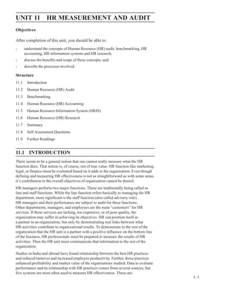 HR Measurement
UNIT 11 HR MEASUREMENT AND AUDIT                                                                and Audit


Objectives

After completion of this unit, you should be able to:
l      understand the concepts of Human Resource (HR) audit, benchmarking, HR
       accounting, HR information systems and HR research;
l      discuss the benefits and scope of these concepts; and
l      describe the processes involved.

Structure
11.1    Introduction
11.2    Human Resource (HR) Audit
11.3    Benchmarking
11.4    Human Resource (HR) Accounting
11.5    Human Resource Information System (HRIS)
11.6    Human Resource (HR) Research
11.7    Summary
11.8    Self Assessment Questions
11.9    Further Readings


11.1 INTRODUCTION
There seems to be a general notion that one cannot really measure what the HR
function does. That notion is, of course, not of true value. HR function like marketing,
legal, or finance-must be evaluated based on it adds to the organization. Even though
defining and measuring HR effectiveness is not as straightforward as with some areas,
it’s contribution to the overall objectives of organisation cannot be denied.
HR managers perform two major functions. These are traditionally being called as
line and staff functions. While the line function refers basically to managing the HR
department, more significant is the staff function (also called advisory role).
HR managers and their performance are subject to audit for these functions.
Other departments, managers, and employees are the main “customers” for HR
services. If these services are lacking, too expensive, or of poor quality, the
organization may suffer in achieving its objectives. HR can position itself as
a partner in an organization, but only by demonstrating real links between what
HR activities contribute to organizational results. To demonstrate to the rest of the
organization that the HR unit is a partner with a positive influence on the bottom line
of the business, HR professionals must be prepared to measure the results of HR
activities. Then the HR unit must communicate that information to the rest of the
organization.
Studies in India and abroad have found relationship between the best HR practices
and reduced turnover and increased employee productivity. Further, those practices
enhanced profitability and market value of the organisations studied. Data to evaluate
performance and its relationship with HR practices comes from several sources, but
five systems are most often used to measure HR effectiveness. These are:
                                                                                                      4 5
 