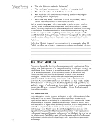 Performance Management     a)     What is the philosophy underlying the function?
and Potential Assessment
                           b)     What principles of management are being followed in carrying it out?
                           c)     What policies have been established for this function?
                           d)     What procedures have been established? Are they in line with the company
                                  philosophy, policies and principle?
                           e)     Are the procedure, policies management principle and philosophy of each
                                  function consistent with those of other related functions?
                           Such an investigative process calls for imagination in piecing to gather data from
                           company record and discussion with employees, using questionnaires to conduct
                           surveys, obtaining comparative data from other organisations and finally, correlating
                           on variable with another to understand the interrelatedness and thus arriving at a
                           broader and deeper understanding .If the personnel manager is doing the audit he
                           should adopt a fact –finding, probing and problem-solving approach–the role normally
                           played by an external consultant to diagnose the state of an organization’s health.
                           Activity A
                           Collect few HR Audit Reports of your organisation or in an organisation where HR
                           Audit is carried out and write down your comments on them regarding their relevance.
                           .................................................................................................................................
                           .................................................................................................................................
                           .................................................................................................................................
                           .................................................................................................................................

                           11.3 BENCHMARKING
                           A term now often used to describe performance assessment is benchmarking which
                           seeks to asses the competences of an organization against “best in class” wherever that
                           is to be found. Often this taken to mean only measures of output performance which
                           can be defined in quantitative term (comparison of financial performance, key
                           financial ratio and other measure of output such as market share, production
                           throughput). However there are also more qualitative less tangible feature of
                           performance which result on quality or satisfaction such as attitude towards
                           customers. Assessment of these features is more difficult and it can only be done by
                           direct observation or surveying user .Benchmarking should include quantitative and
                           qualitative measure of performance and its emphasize should be on continuous quality
                           improvement. There are two kinds of Benchmarking – Internal Benchmarking and
                           External Benchmarking.

                           Internal Benchmarking
                           Most organizations monitor their own performance in order to identify change in key
                           business activities over time. This may mean looking at the performance of the
                           organization as a whole or comparing the performance of difficult individual teams or
                           business unit with each other. Performance monitoring is continuous process. Those
                           with an interest in an organization’s business (shareholder, analyst, management, etc.)
                           will wish to compare result over time in order to reveal trends in business
                           performance. This is the only way to discern whether performance is in line with
                           expectations. Management will be interested in far more then overall organizational
                           performance. Manager will asses the performance of individual activities involved not
                           just a business unit. Part of this process will involve regular analysis of performance
                           against target e.g. financial performance budget, sales and production achievement
5 0                        against target.
 