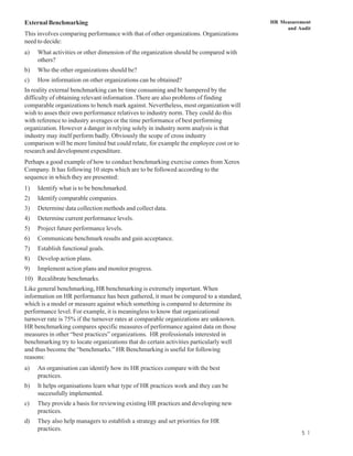 External Benchmarking                                                                   HR Measurement
                                                                                             and Audit
This involves comparing performance with that of other organizations. Organizations
need to decide:
a)   What activities or other dimension of the organization should be compared with
     others?
b)   Who the other organizations should be?
c)   How information on other organizations can be obtained?
In reality external benchmarking can be time consuming and be hampered by the
difficulty of obtaining relevant information .There are also problems of finding
comparable organizations to bench mark against. Nevertheless, most organization will
wish to asses their own performance relatives to industry norm. They could do this
with reference to industry averages or the time performance of best performing
organization. However a danger in relying solely in industry norm analysis is that
industry may itself perform badly. Obviously the scope of cross industry
comparison will be more limited but could relate, for example the employee cost or to
research and development expenditure.
Perhaps a good example of how to conduct benchmarking exercise comes from Xerox
Company. It has following 10 steps which are to be followed according to the
sequence in which they are presented:
1)   Identify what is to be benchmarked.
2)   Identify comparable companies.
3)   Determine data collection methods and collect data.
4)   Determine current performance levels.
5)   Project future performance levels.
6)   Communicate benchmark results and gain acceptance.
7)   Establish functional goals.
8)   Develop action plans.
9)   Implement action plans and monitor progress.
10) Recalibrate benchmarks.
Like general benchmarking, HR benchmarking is extremely important. When
information on HR performance has been gathered, it must be compared to a standard,
which is a model or measure against which something is compared to determine its
performance level. For example, it is meaningless to know that organizational
turnover rate is 75% if the turnover rates at comparable organizations are unknown.
HR benchmarking compares specific measures of performance against data on those
measures in other “best practices” organizations. HR professionals interested in
benchmarking try to locate organizations that do certain activities particularly well
and thus become the “benchmarks.” HR Benchmarking is useful for following
reasons:
a)   An organisation can identify how its HR practices compare with the best
     practices.
b)   It helps organisations learn what type of HR practices work and they can be
     successfully implemented.
c)   They provide a basis for reviewing existing HR practices and developing new
     practices.
d)   They also help managers to establish a strategy and set priorities for HR
     practices.
                                                                                                   5 1
 
