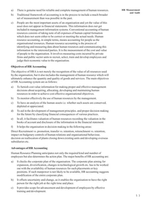a)   There is genuine need for reliable and complete management of human resources.        HR Measurement
                                                                                                and Audit
b)   Traditional framework of accounting is in the process to include a much broader
     set of measurement than was possible in the past.
c)   People are the most important assets of an organisation and yet the value of this
     asset does not appear in financial statements. This information does not get
     included in management information systems. Conventional accounting of human
     resources consists of taking note of all expenses of human capital formation
     which does not seem either to be correct or meeting the actual needs. Human
     resource accounting, in simple terms, means accounting for people as the
     organisational resources. Human resource accounting is the process of
     identifying and measuring data about human resources and communicating this
     information to the interested parties. It is the measurement of the cost and value
     of people to the organisation. It involves measuring costs incurred by private
     firms and public sector units to recruit, select, train and develop employees and
     judge their economic value to the organisation.

Objectives of HR Accounting
The objective of HRA is not merely the recognition of the value of all resources used
by the organisation, but it also includes the management of human resource which will
ultimately enhance the quantity and quality of goods and services. The main objectives
of HR Accounting system are as follows:
a)   To furnish cost value information for making proper and effective management
     decisions about acquiring, allocating, developing and maintaining human
     resources in order to achieve cost effective organisational objectives.
b)   To monitor effectively the use of human resources by the management.
c)   To have an analysis of the human assets i.e. whether such assets are conserved,
     depleted or appreciated.
d)   To aid in the development of management principles. and proper decision making
     for the future by classifying financial consequences of various practices.
e)   In all, it facilitates valuation of human resources recording the valuation in the
     books of account and disclosure of the information in the financial statement.
f)   It helps the organisation in decision making in the following areas:
Direct Recruitment vs. promotion, transfer vs. retention, retrenchment vs. retention,
impact on budgetary controls of human relations and organisational behaviour,
decision on reallocation of plants closing down existing units and developing overseas
subsidiaries etc.

Advantages of HR Accounting
Human Resource Planning anticipates not only the required kind and number of
employees but also determines the action plan. The major benefits of HR accounting are:
a)   It checks the corporate plan of the organisation. The corporate plan aiming for
     expansion, diversification, changes in technological growth etc. has to be worked
     out with the availability of human resources for such placements or key
     positions. If such manpower is not likely to be available, HR accounting suggests
     modification of the entire corporate plan.
b)   It offsets uncertainty and change, as it enables the organisation to have the right
     person for the right job at the right time and place.
c)   It provides scope for advancement and development of employees by effective
     training and development.
                                                                                                      5 3
 
