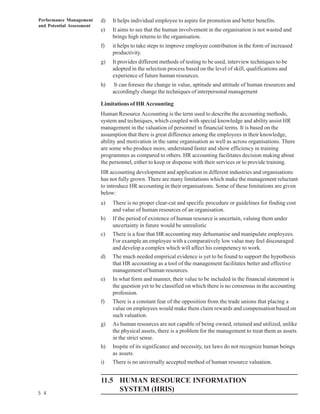 Performance Management     d)   It helps individual employee to aspire for promotion and better benefits.
and Potential Assessment
                           e)   It aims to see that the human involvement in the organisation is not wasted and
                                brings high returns to the organisation.
                           f)   it helps to take steps to improve employee contribution in the form of increased
                                productivity.
                           g)   It provides different methods of testing to be used, interview techniques to be
                                adopted in the selection process based on the level of skill, qualifications and
                                experience of future human resources.
                           h)    It can foresee the change in value, aptitude and attitude of human resources and
                                accordingly change the techniques of interpersonal management

                           Limitations of HR Accounting
                           Human Resource Accounting is the term used to describe the accounting methods,
                           system and techniques, which coupled with special knowledge and ability assist HR
                           management in the valuation of personnel in financial terms. It is based on the
                           assumption that there is great difference among the employees in their knowledge,
                           ability and motivation in the same organisation as well as across organisations. There
                           are some who produce more, understand faster and show efficiency in training
                           programmes as compared to others. HR accounting facilitates decision making about
                           the personnel, either to keep or dispense with their services or to provide training.
                           HR accounting development and application in different industries and organisations
                           has not fully grown. There are many limitations which make the management reluctant
                           to introduce HR accounting in their organisations. Some of these limitations are given
                           below:
                           a)   There is no proper clear-cut and specific procedure or guidelines for finding cost
                                and value of human resources of an organisation.
                           b)   If the period of existence of human resource is uncertain, valuing them under
                                uncertainty in future would be unrealistic
                           c)   There is a fear that HR accounting may dehumanise and manipulate employees.
                                For example an employee with a comparatively low value may feel discouraged
                                and develop a complex which will affect his competency to work.
                           d)   The much needed empirical evidence is yet to be found to support the hypothesis
                                that HR accounting as a tool of the management facilitates better and effective
                                management of human resources.
                           e)   In what form and manner, their value to be included in the financial statement is
                                the question yet to be classified on which there is no consensus in the accounting
                                profession.
                           f)   There is a constant fear of the opposition from the trade unions that placing a
                                value on employees would make them claim rewards and compensation based on
                                such valuation.
                           g)   As human resources are not capable of being owned, retained and utilized, unlike
                                the physical assets, there is a problem for the management to treat them as assets
                                in the strict sense.
                           h)   Inspite of its significance and necessity, tax laws do not recognize human beings
                                as assets.
                           i)   There is no universally accepted method of human resource valuation.


                           11.5 HUMAN RESOURCE INFORMATION
5 4
                                SYSTEM (HRIS)
 
