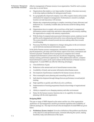 Performance Management     effective management of human resource in an organization. Need for such a system
and Potential Assessment   arises due to several factor.
                           a)   Organizations that employ a very large number of people, it becomes necessary
                                to develop employee database for taking personnel issues.
                           b)   In a geographically dispersed company every office requires timely and accurate
                                information for manpower management. If information is stored in a multiple
                                location cost and inaccuracy will increase.
                           c)   Modern day compensation package is complex consisting of many allowance and
                                deductions etc. A centrally available data can become useful for taking timely
                                decisions.
                           d)   Organizations have to comply with several laws of the land. A computerized
                                information system would store and retrieve data quickly and correctly enabling
                                the organization to comply with statutory requirements.
                           e)   With the help of computerization personnel information system, employer record
                                and file can be integrated and retrieved for cross-referencing and forecasting.
                                The system should be oriented towards decision making rather then towards
                                record keeping.
                           f)   Necessary flexibility for adaptation to changes taking place in the environment
                                can be built into mechanized information system.
                           In the field of human resource management, information system has been limited to
                           payroll preparation, job status and work history report of new hires, termination and
                           insurance payment. Gradually however progressive companies have started
                           computerized information system in the area of collective bargaining, employee
                           manual, training, performance appraisal etc. With sophisticated software, computer
                           based information system can be used in almost all the functions of human resource
                           management. A sound HRIS can offer the following advantages:
                           a)   Clear definitions of goal.
                           b)   Reduction in the amount and cost of stored human resource data.
                           c)   Availability of timely and accurate information about human assets.
                           d)   Development of performance standard for the human resource division
                           e)   More meaningful career planning and counselling at all levels.
                           f)   Individual development through linkage between performance reward and job
                                training.
                           g)   High capability to quickly and effectively solve problems.
                           h)   Implementation of training programmes based on knowledge of organizational
                                needs.
                           i)   Ability to respond to ever changing statutory and other environment
                           j)   Status for the human resource functions due to its capability for strategic
                                planning with the total organization.

                           Designing HRIS
                           The type or range of HRIS depend on the nature and the size of the organization
                           ,preference of top management, need for government regulation and availability of
                           software package etc. The steps involved in the development of sound HRIS are given
                           below:
                           a)   Preliminary System Analysis: It involves definition of the problem specification
                                of the objectives and operational needs, constraint affecting the system, making
                                feasibility study and submission of the report.
5 6
 