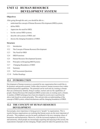 Human Resource
UNIT 12 HUMAN RESOURCE                                                                   Development System

        DEVELOPMENT SYSTEM
Objectives
After going through this unit, you should be able to :
l      understand the concept of Human Resource Development (HRD) system;
l      define HRD;
l      Appreciate the need for HRD;
l      list the various HRD systems;
l      describe sub-systems of HRD; and
l      discuss the changing boundaries of HRD.

Structure
12.1      Introduction
12.2      The Concept of Human Resource Development
12.3      The Need for HRD
12.4      HRD Functions
12.5      Human Resource Development Systems
12.6      Principles in Designing HRD Systems
12.7      Changing Boundaries of HRD
12.8      Summary
12.9      Self Assessment Questions
12.10     Further Readings


12.1 INTRODUCTION
Development of human resources is essential for any organisation that would like to
be dynamic and growth-oriented. Unlike other resources, human resources have rather
unlimited potential capabilities. The potential can be used only by creating a climate
that can continuously identify, bring to surface, nurture and use the capabilities of
people. Human Resrouce Development (HRD) system aims at creating such a climate.
A number of HRD techniques have been developed in recent years to perform the
above task based on certain principles. This unit provides an understanding of the
concept of HRD system, related mechanisms and the changing boundaries of HRD.


12.2 THE CONCEPT OF HUMAN RESOURCE
     DEVELOPMENT
Increasingly, more importance is being given to “people” in organisations. This is
mainly because organisations are realising that human assets are the most important of
all assets. This emphasis can also be partly attributed to the new emerging values of
humanism and humanisation. Moreover, with the increased emphasis on creativity,
and autonomy, which people are increasingly acquiring and enjoying in the society, the
expectations of people are fast changing. People cannot be taken for granted any more.                 5
 