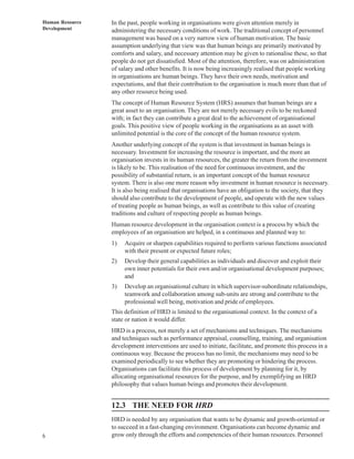 Human Resource   In the past, people working in organisations were given attention merely in
Development      administering the necessary conditions of work. The traditional concept of personnel
                 management was based on a very narrow view of human motivation. The basic
                 assumption underlying that view was that human beings are primarily motivated by
                 comforts and salary, and necessary attention may be given to rationalise these, so that
                 people do not get dissatisfied. Most of the attention, therefore, was on administration
                 of salary and other benefits. It is now being increasingly realised that people working
                 in organisations are human beings. They have their own needs, motivation and
                 expectations, and that their contribution to the organisation is much more than that of
                 any other resource being used.
                 The concept of Human Resource System (HRS) assumes that human beings are a
                 great asset to an organisation. They are not merely necessary evils to be reckoned
                 with; in fact they can contribute a great deal to the achievement of organisational
                 goals. This positive view of people working in the organisations as an asset with
                 unlimited potential is the core of the concept of the human resource system.
                 Another underlying concept of the system is that investment in human beings is
                 necessary. Investment for increasing the resource is important, and the more an
                 organisation invests in its human resources, the greater the return from the investment
                 is likely to be. This realisation of the need for continuous investment, and the
                 possibility of substantial return, is an important concept of the human resource
                 system. There is also one more reason why investment in human resource is necessary.
                 It is also being realised that organisations have an obligation to the society, that they
                 should also contribute to the development of people, and operate with the new values
                 of treating people as human beings, as well as contribute to this value of creating
                 traditions and culture of respecting people as human beings.
                 Human resource development in the organisation context is a process by which the
                 employees of an organisation are helped, in a continuous and planned way to:
                 1)   Acquire or sharpen capabilities required to perform various functions associated
                      with their present or expected future roles;
                 2)   Develop their general capabilities as individuals and discover and exploit their
                      own inner potentials for their own and/or organisational development purposes;
                      and
                 3)   Develop an organisational culture in which supervisor-subordinate relationships,
                      teamwork and collaboration among sub-units are strong and contribute to the
                      professional well being, motivation and pride of employees.
                 This definition of HRD is limited to the organisational context. In the context of a
                 state or nation it would differ.
                 HRD is a process, not merely a set of mechanisms and techniques. The mechanisms
                 and techniques such as performance appraisal, counselling, training, and organisation
                 development interventions are used to initiate, facilitate, and promote this process in a
                 continuous way. Because the process has no limit, the mechanisms may need to be
                 examined periodically to see whether they are promoting or hindering the process.
                 Organisations can facilitate this process of development by planning for it, by
                 allocating organisational resources for the purpose, and by exemplifying an HRD
                 philosophy that values human beings and promotes their development.


                 12.3 THE NEED FOR HRD
                 HRD is needed by any organisation that wants to be dynamic and growth-oriented or
                 to succeed in a fast-changing environment. Organisations can become dynamic and
6                grow only through the efforts and competencies of their human resources. Personnel
 