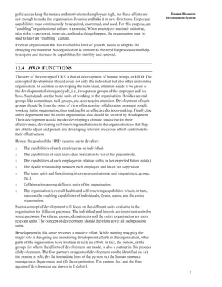 policies can keep the morale and motivation of employees high, but these efforts are           Human Resource
not enough to make the organisation dynamic and take it in new directions. Employee         Development System
capabilities must continuously be acquired, sharpened, and used. For this purpose, an
“enabling” organisational culture is essential. When employees use their initiative,
take risks, experiment, innovate, and make things happen, the organisation may be
said to have an “enabling” culture.
Even an organisation that has reached its limit of growth, needs to adapt to the
changing environment. No organisation is immune to the need for processes that help
to acquire and increase its capabilities for stability and renewal.


12.4 HRD FUNCTIONS
The core of the concept of HRS is that of development of human beings, or HRD. The
concept of development should cover not only the individual but also other units in the
organisation. In addition to developing the individual, attention needs to be given to
the development of stronger dyads, i.e., two-person groups of the employee and his
boss. Such dyads are the basic units of working in the organisation. Besides several
groups like committees, task groups, etc. also require attention. Development of such
groups should be from the point of view of increasing collaboration amongst people
working in the organisation, thus making for an effective decision-making. Finally, the
entire department and the entire organisation also should be covered by development.
Their development would involve developing a climate conducive for their
effectiveness, developing self-renewing mechanisms in the organisations so that they
are able to adjust and proact, and developing relevant processes which contribute to
their effectiveness.
Hence, the goals of the HRD systems are to develop:
l    The capabilities of each employee as an individual.
l    The capabilities of each individual in relation to his or her present role.
l    The capabilities of each employee in relation to his or her expected future role(s).
l    The dyadic relationship between each employee and his or her supervisor.
l    The team spirit and functioning in every organisational unit (department, group,
     etc.).
l    Collaboration among different units of the organisation.
l    The organisation’s overall health and self-renewing capabilities which, in turn,
     increase the enabling capabilities of individuals, dyads, teams, and the entire
     organisation.
Such a concept of development will focus on the different units available in the
organisation for different purposes. The individual and his role are important units for
some purposes. For others, groups, departments and the entire organisation are more
relevant units. The concept of development should therefore cover all such possible
units.
Development in this sense becomes a massive effort. While training may play the
major role in designing and monitoring development efforts in the organisation, other
parts of the organisation have to share in such an effort. In fact, the person, or the
groups for whom the efforts of development are made, is also a partner in this process
of development. The four partners or agents of development can be identified as: (a)
the person or role, (b) the immediate boss of the person, (c) the human resource
management department, and (d) the organisation. The various foci and the four
agents of development are shown in Exhibit 1.
                                                                                                          7
 