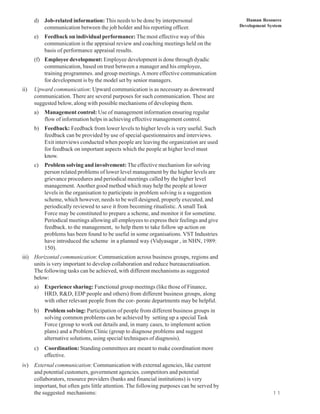 d) Job-related information: This needs to be done by interpersonal                      Human Resource
         communication between the job holder and his reporting officer.                   Development System

      e)   Feedback on individual performance: The most effective way of this
           communication is the appraisal review and coaching meetings held on the
           basis of performance appraisal results.
      (f) Employee development: Employee development is done through dyadic
          communication, based on trust between a manager and his employee,
          training programmes. and group meetings. A more effective communication
          for development is by the model set by senior managers.
ii)   Upward communication: Upward communication is as necessary as downward
      communication. There are several purposes for such communication. These are
      suggested below, along with possible mechanisms of developing them.
      a)   Management control: Use of management information ensuring regular
           flow of information helps in achieving effective management control.
      b) Feedback: Feedback from lower levels to higher levels is very useful. Such
         feedback can be provided by use of special questionnaires and interviews.
         Exit interviews conducted when people are leaving the organization are used
         for feedback on important aspects which the people at higher level must
         know.
      c)   Problem solving and involvement: The effective mechanism for solving
           person related problems of lower level management by the higher levels are
           grievance procedures and periodical meetings called by the higher level
           management. Another good method which may help the people at lower
           levels in the organisation to participate in problem solving is a suggestion
           scheme, which however, needs to be well designed, properly executed, and
           periodically reviewed to save it from becoming ritualistic. A small Task
           Force may be constituted to prepare a scheme, and monitor it for sometime.
           Periodical meetings allowing all employees to express their feelings and give
           feedback. to the management, to help them to take follow up action on
           problems has been found to be useful in some organisations. VST Industries
           have introduced the scheme in a planned way (Vidyasagar , in NHN, 1989:
           150).
iii) Horizontal communication: Communication across business groups, regions and
     units is very important to develop collaboration and reduce bureaucratisation.
     The following tasks can be achieved, with different mechanisms as suggested
     below:
      a)   Experience sharing: Functional group meetings (like those of Finance,
           HRD, R&D, EDP people and others) from different business groups, along
           with other relevant people from the cor- porate departments may be helpful.
      b) Problem solving: Participation of people from different business groups in
         solving common problems can be achieved by setting up a special Task
         Force (group to work out details and, in many cases, to implement action
         plans) and a Problem Clinic (group to diagnose problems and suggest
         alternative solutions, using special techniques of diagnosis).
      c)   Coordination: Standing committees are meant to make coordination more
           effective.
iv) External communication: Communication with external agencies, like current
    and potential customers, government agencies. competitors and potential
    collaborators, resource providers (banks and financial institutions) is very
    important, but often gets little attention. The following purposes can be served by
    the suggested mechanisms:                                                                            1 1
 
