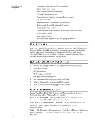 Human Resource        l   Rigorous selection and selectivity in recruiting
Development
                      l   Higher than average wages
                      l   Plans of employee share of ownership
                      l   Extensive information sharing
                      l   Decentralisation of decision-making and empowerment
                      l   Self-managing teams
                      l   High investment in training and skill development
                      l   Having people do multiple jobs and job-rotation
                      l   Elimination of status symbols
                      l   A more compressed distribution of salaries across and within levels
                      l   Promotion from within
                      l   Long-term perspective
                      l   Measurement of HR practices and policy implementation


                 12.8 SUMMARY
                 Today every successful organisation pays adequate attention to their HRD functions.
                 To obtain full benefits of HRD, it should be introduced as a system and should be
                 updated to keep track with the changing boundaries. If implemented, properly,
                 integrated HRD systems can contribute significantly to positive cultural changes,
                 increased productivity and excellence in organisation.


                 12.9 SELF ASSESSMENT QUESTIONS
                 1)   Describe the concept of HRD and its need in present industrial scenario.
                 2)   Write short notes on:
                      a) Communiction
                      b) Developing equitability
                      c) Coping with collective power
                 3)   Discuss how organisational culture can be developed.
                 4)   What are the principles in designing a HRD system?
                 5)   Write an overview of the changing boundaries of HRD.

                 12.10     FURTHER READINGS
                 Pareek, V. and Rao, T.V. (1981). Designing and Managing Human Resource
                 Systems, Oxford & IBH Publishing Co., New Delhi.
                 Rao, T.V. and Pereira, D.F. (1986). Recent Experiences in Human Resource
                 Development, Oxford & IBH Publishing Co., New Delhi.
                 Ulrich, D. (1997). Human Resource Champions , Harvard Business School Press.
                 Kaplan, R. (1992). “Balance Score Card”, Harvard Business Review,
                 January-February.
                 Pfeffer (1994). Competitive Advantage through People, Harvard Business School Press.
                 Tripathi, P.C. (2003). Human Resource Development, Sultan Chand & Sons,
                 New Delhi.
2 0
 