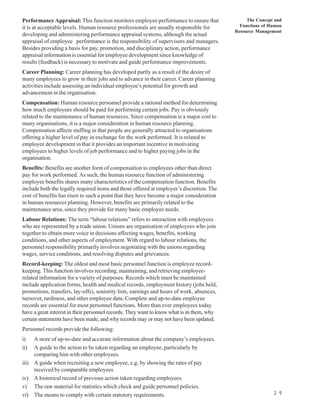 Performance Appraisal: This function monitors employee performance to ensure that               The Concept and
it is at acceptable levels. Human resource professionals are usually responsible for         Functions of Human
                                                                                           Resource Management
developing and administering performance appraisal systems, although the actual
appraisal of employee performance is the responsibility of supervisors and managers.
Besides providing a basis for pay, promotion, and disciplinary action, performance
appraisal information is essential for employee development since knowledge of
results (feedback) is necessary to motivate and guide performance improvements.
Career Planning: Career planning has developed partly as a result of the desire of
many employees to grow in their jobs and to advance in their career. Career planning
activities include assessing an individual employee’s potential for growth and
advancement in the organisation.
Compensation: Human resource personnel provide a rational method for determining
how much employees should be paid for performing certain jobs. Pay is obviously
related to the maintenance of human resources. Since compensation is a major cost to
many organisations, it is a major consideration in human resource planning.
Compensation affects staffing in that people are generally attracted to organisations
offering a higher level of pay in exchange for the work performed. It is related to
employee development in that it provides an important incentive in motivating
employees to higher levels of job performance and to higher paying jobs in the
organisation.
Benefits: Benefits are another form of compensation to employees other than direct
pay for work performed. As such, the human resource function of administering
employee benefits shares many characteristics of the compensation function. Benefits
include both the legally required items and those offered at employer’s discretion. The
cost of benefits has risen to such a point that they have become a major consideration
in human resources planning. However, benefits are primarily related to the
maintenance area, since they provide for many basic employee needs.
Labour Relations: The term “labour relations” refers to interaction with employees
who are represented by a trade union. Unions are organisation of employees who join
together to obtain more voice in decisions affecting wages, benefits, working
conditions, and other aspects of employment. With regard to labour relations, the
personnel responsibility primarily involves negotiating with the unions regarding
wages, service conditions, and resolving disputes and grievances.
Record-keeping: The oldest and most basic personnel function is employee record-
keeping. This function involves recording, maintaining, and retrieving employee-
related information for a variety of purposes. Records which must be maintained
include application forms, health and medical records, employment history (jobs held,
promotions, transfers, lay-offs), seniority lists, earnings and hours of work, absences,
turnover, tardiness, and other employee data. Complete and up-to-date employee
records are essential for most personnel functions. More than ever employees today
have a great interest in their personnel records. They want to know what is in them, why
certain statements have been made, and why records may or may not have been updated.
Personnel records provide the following:
i)   A store of up-to-date and accurate information about the company’s employees.
ii)  A guide to the action to be taken regarding an employee, particularly by
     comparing him with other employees.
iii) A guide when recruiting a new employee, e.g. by showing the rates of pay
     received by comparable employees.
iv) A historical record of previous action taken regarding employees.
v) The raw material for statistics which check and guide personnel policies.
vi) The means to comply with certain statutory requirements.                                               2 9
 