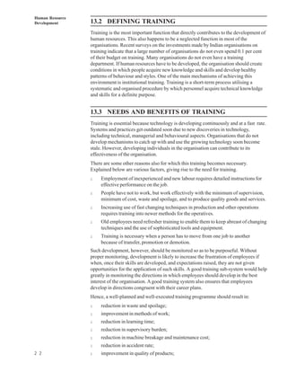 Human Resource
Development      13.2 DEFINING TRAINING
                 Training is the most important function that directly contributes to the development of
                 human resources. This also happens to be a neglected function in most of the
                 organisations. Recent surveys on the investments made by Indian organisations on
                 training indicate that a large number of organisations do not even spend 0.1 per cent
                 of their budget on training. Many organisations do not even have a training
                 department. If human resources have to be developed, the organisation should create
                 conditions in which people acquire new knowledge and skills and develop healthy
                 patterns of behaviour and styles. One of the main mechanisms of achieving this
                 environment is institutional training. Training is a short-term process utilising a
                 systematic and organised procedure by which personnel acquire technical knowledge
                 and skills for a definite purpose.


                 13.3 NEEDS AND BENEFITS OF TRAINING
                 Training is essential because technology is developing continuously and at a fast rate.
                 Systems and practices get outdated soon due to new discoveries in technology,
                 including technical, managerial and behavioural aspects. Organisations that do not
                 develop mechanisms to catch up with and use the growing technology soon become
                 stale. However, developing individuals in the organisation can contribute to its
                 effectiveness of the organisation.
                 There are some other reasons also for which this training becomes necessary.
                 Explained below are various factors, giving rise to the need for training.
                 l    Employment of inexperienced and new labour requires detailed instructions for
                      effective performance on the job.
                 l    People have not to work, but work effectively with the minimum of supervision,
                      minimum of cost, waste and spoilage, and to produce quality goods and services.
                 l    Increasing use of fast changing techniques in production and other operations
                      requires training into newer methods for the operatives.
                 l    Old employees need refresher training to enable them to keep abreast of changing
                      techniques and the use of sophisticated tools and equipment.
                 l    Training is necessary when a person has to move from one job to another
                      because of transfer, promotion or demotion.
                 Such development, however, should be monitored so as to be purposeful. Without
                 proper monitoring, development is likely to increase the frustration of employees if
                 when, once their skills are developed, and expectations raised, they are not given
                 opportunities for the application of such skills. A good training sub-system would help
                 greatly in monitoring the directions in which employees should develop in the best
                 interest of the organisation. A good training system also ensures that employees
                 develop in directions congruent with their career plans.
                 Hence, a well-planned and well-executed training programme should result in:
                 l    reduction in waste and spoilage;
                 l    improvement in methods of work;
                 l    reduction in learning time;
                 l    reduction in supervisory burden;
                 l    reduction in machine breakage and maintenance cost;
                 l    reduction in accident rate;
2 2              l    improvement in quality of products;
 