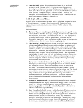 Human Resource   5)   Apprenticeship: A major part of training time is spent on the on-the-job
Development           productive work. Each apprentice is given a programme of assignments
                      according to a predetermined schedule which provides for efficient training in
                      trade skills. This method is appropriate for training in crafts, trades and technical
                      areas, specially when proficiency in a job is the result of a relatively long
                      training or apprenticeship period, e.g., job of a craftsman, a machinist, a printer,
                      a tool maker, a pattern designer, a mechanic, etc.
                 b) Off-the-job or Classroom Methods
                 Training on the job is not a part of every day activity under these methods. Location
                 of this training may be a company classroom, an outside place owned by the
                 organisation, an education institution or association, which is not a part of the
                 company.
                 These methods are:
                 1)   Lectures: These are formally organised talks by an instructor on specific topics.
                      This method is useful when philosophy, concepts, attitudes, theories and problem
                      solving have to be discussed. The lectures can be used for a very large group to
                      be trained in a short time. These are essential when technical or special
                      information of a complex nature is to be imparted. The lectures are supplemented
                      with discussions, film shows, case studies, role-playing, etc.
                 2)   The Conference Method: Under this method, a conference is held in accordance
                      with an organised plan. Mutual problems are discussed and participants pool
                      their ideas and experience in attempting to arrive at better methods of dealing
                      with these problems. The members of the group come to teach each other and to
                      learn together. Conferences may include Buzz sessions which divide Conferences
                      into small groups of four or five for intensive discussions. These small groups
                      report back to the whole group with their conclusions or questions. This method
                      is ideally suited for analysing problems and issues, and examining them from
                      different viewpoints. It helps in developing conceptual knowledge, reducing
                      dogmatism and modifying attitudes.
                      However, it is suitable only for a small group of, say 20-30 persons, because a
                      larger group often discourages active participation of all the conferees. Under
                      this method the conferees should have some knowledge of the subject to be
                      discussed. They should be good stimulating leaders who can adopt a flexible
                      attitude and encourage members to express themselves without fear. They should
                      also control the more verbose members while bringing out the more reserved.
                      They can develop sensitivity to the thoughts and feelings of individuals,
                      summarise material at appropriate times during a discussion, and ensure a
                      general consensus on points without forcing agreement or side-stepping
                      disagreements.
                 3)   Seminar of Team Discussion: The group learns through discussion of a paper
                      on a selected subject. The paper is written by one or more trainees. Discussion
                      may be on a statement made by the person in charge of the seminar or on a
                      document prepared by an expert. The material to be analysed is distributed in
                      advance in the form of required reading.
                 4)   Case Discussion: Under this method, a real (or hypothetical) business problem
                      or situation demanding solution, is presented to the group and members are
                      trained to identify the problems present, they must suggest various alternatives
                      for tackling them, analyse each one of these, find out their comparative
                      suitability, and decide for themselves the best solution. The trainer only guides
                      the discussion and in the process ensures that no relevant aspect is left out of
                      discussion, and adequate time is spent on each aspect. This method promotes
2 8
 