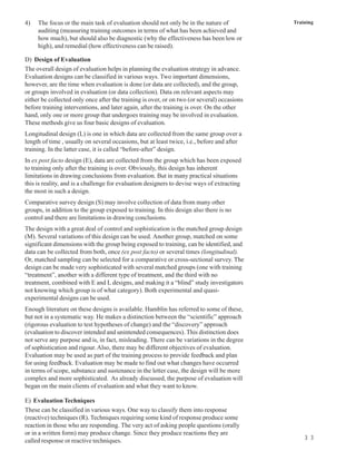 4)   The focus or the main task of evaluation should not only be in the nature of            Training
     auditing (measuring training outcomes in terms of what has been achieved and
     how much), but should also be diagnostic (why the effectiveness has been low or
     high), and remedial (how effectiveness can be raised).

D) Design of Evaluation
The overall design of evaluation helps in planning the evaluation strategy in advance.
Evaluation designs can be classified in various ways. Two important dimensions,
however, are the time when evaluation is done (or data are collected), and the group,
or groups involved in evaluation (or data collection). Data on relevant aspects may
either be collected only once after the training is over, or on two (or several) occasions
before training interventions, and later again, after the training is over. On the other
hand, only one or more group that undergoes training may be involved in evaluation.
These methods give us four basic designs of evaluation.
Longitudinal design (L) is one in which data are collected from the same group over a
length of time , usually on several occasions, but at least twice, i.e., before and after
training. In the latter case, it is called “before-after” design.
In ex post facto design (E), data are collected from the group which has been exposed
to training only after the training is over. Obviously, this design has inherent
limitations in drawing conclusions from evaluation. But in many practical situations
this is reality, and is a challenge for evaluation designers to devise ways of extracting
the most in such a design.
Comparative survey design (S) may involve collection of data from many other
groups, in addition to the group exposed to training. In this design also there is no
control and there are limitations in drawing conclusions.
The design with a great deal of control and sophistication is the matched group design
(M). Several variations of this design can be used. Another group, matched on some
significant dimensions with the group being exposed to training, can be identified, and
data can be collected from both, once (ex post facto) or several times (longitudinal).
Or, matched sampling can be selected for a comparative or cross-sectional survey. The
design can be made very sophisticated with several matched groups (one with training
“treatment”, another with a different type of treatment, and the third with no
treatment, combined with E and L designs, and making it a “blind” study investigators
not knowing which group is of what category). Both experimental and quasi-
experimental designs can be used.
Enough literature on these designs is available. Hamblin has referred to some of these,
but not in a systematic way. He makes a distinction between the “scientific” approach
(rigorous evaluation to test hypotheses of change) and the “discovery” approach
(evaluation to discover intended and unintended consequences). This distinction does
not serve any purpose and is, in fact, misleading. There can be variations in the degree
of sophistication and rigour. Also, there may be different objectives of evaluation.
Evaluation may be used as part of the training process to provide feedback and plan
for using feedback. Evaluation may be made to find out what changes have occurred
in terms of scope, substance and sustenance in the letter case, the design will be more
complex and more sophisticated. As already discussed, the purpose of evaluation will
began on the main clients of evaluation and what they want to know.

E) Evaluation Techniques
These can be classified in various ways. One way to classify them into response
(reactive) techniques (R). Techniques requiring some kind of response produce some
reaction in those who are responding. The very act of asking people questions (orally
or in a written form) may produce change. Since they produce reactions they are
                                                                                                 3 3
called response or reactive techniques.
 