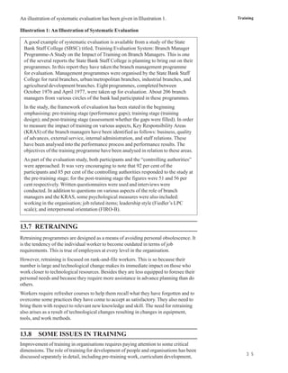An illustration of systematic evaluation has been given in Illustration 1.                Training

Illustration 1: An Illustration of Systematic Evaluation

  A good example of systematic evaluation is available from a study of the State
  Bank Staff College (SBSC) titled, Training Evaluation System: Branch Manager
  Programme-A Study on the Impact of Training on Branch Managers. This is one
  of the several reports the State Bank Staff College is planning to bring out on their
  programmes. In this report they have taken the branch management programme
  for evaluation. Management programmes were organised by the State Bank Staff
  College for rural branches, urban/metropolitan branches, industrial branches, and
  agricultural development branches. Eight programmes, completed between
  October 1976 and April 1977, were taken up for evaluation. About 206 branch
  managers from various circles of the bank had participated in these programmes.
  In the study, the framework of evaluation has been stated in the beginning
  emphasising: pre-training stage (performance gaps); training stage (training
  design); and post-training stage (assessment whether the gaps were filled). In order
  to measure the impact of training on various aspects, Key Responsibility Areas
  (KRAS) of the branch managers have been identified as follows: business, quality
  of advances, external service, internal administration, and staff relations. These
  have been analysed into the performance process and performance results. The
  objectives of the training programme have been analysed in relation to these areas.
  As part of the evaluation study, both participants and the “controlling authorities”
  were approached. It was very encouraging to note that 92 per cent of the
  participants and 85 per cent of the controlling authorities responded to the study at
  the pre-training stage; for the post-training stage the figures were 51 and 56 per
  cent respectively. Written questionnaires were used and interviews were
  conducted. In addition to questions on various aspects of the role of branch
  managers and the KRAS, some psychological measures were also included:
  working in the organisation; job related items; leadership style (Fiedler’s LPC
  scale); and interpersonal orientation (FIRO-B).


13.7 RETRAINING
Retraining programmes are designed as a means of avoiding personal obsolescence. It
is the tendency of the individual worker to become outdated in terms of job
requirements. This is true of employees at every level in the organisation.
However, retraining is focused on rank-and-file workers. This is so because their
number is large and technological change makes its immediate impact on those who
work closer to technological resources. Besides they are less equipped to foresee their
personal needs and because they require more assistance in advance planning than do
others.
Workers require refresher courses to help them recall what they have forgotten and to
overcome some practices they have come to accept as satisfactory. They also need to
bring them with respect to relevant new knowledge and skill. The need for retraining
also arises as a result of technological changes resulting in changes in equipment,
tools, and work methods.


13.8     SOME ISSUES IN TRAINING
Improvement of training in organisations requires paying attention to some critical
dimensions. The role of training for development of people and organisations has been
                                                                                              3 5
discussed separately in detail, including pre-training work, curriculum development,
 