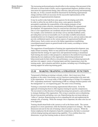 Human Resource   The increasing professionalisation should reflect in the training of the personnel of the
Development      OD units in various kinds of skills, such as organisational diagnosis, problem solving,
                 innovation for organisational change, data collection, data processing and interpreting
                 the data, etc. In fact, research should be functional for facilitating organisational
                 change and these skills are necessary for the successful implementation of the
                 programme of organisational development.
                 It may be useful to take help from some agencies for developing such skills.
                 In order to utilise the rare skills in these areas, some agencies should be
                 persuaded to undertake the responsibility of developing strategies of and
                 providing help in data collection, interpretation and feedback for organisational
                 development. All organisations, however, need not have this kind of expertise.
                 One or a few organisations can coordinate and provide this kind of expert help.
                 For example, some institutions can develop a survey and data feedback centre,
                 providing these services at reasonable cost. It can make available meticulously
                 standardised devices for diagnosis and organisational survey, and can analyse data and
                 provide confidential reports on the various aspects of organisational health and
                 effectiveness. Such a centre can serve the Indian organisations in publishing
                 consolidated annual reports on general trends in the country, according to various
                 types of organisations.
                 The suggestions of transformation of training into organisational development, may
                 imply elitism in training. While we may plead for this transformation, it is equally
                 important that the strategy for supervisory and operational training is streamlined.
                 Such training also needs a wider perspective; attention to the method of receiving and
                 inducting the new employees in the organisation; determining technical and
                 behavioural needs for their effective role performance; ways of enhancing teamwork
                 and inter role support; variety of training inputs and their sequencing to meet the
                 training needs; and evaluation and follow-up plans, including ways of building post-
                 training support for achieving training goals.


                 13.10       MAKING TRAINING A STRATEGIC FUNCTION
                 Turnaround in thinking on training is already evident - that it must move from
                 periphery to the centre, from being a service function to partnership in the main task
                 of the organisation. In a recent study of HR reiengineering at 34 large US companies
                 69% respondents mentioned “repositioning of HR as a strategic business partner with
                 the management” as a re-engineering goal. The same is true of training.
                 Training is concerned with increasing organisational effectiveness. So far the
                 approach of training has been to offer/organise training for specific competencies.
                 The movement is in the direction of training becoming more proactive, and contribute
                 to strategic thinking of the organisation. This swing is sometime seen as abandoning
                 the previous position and taking a new one. Repositioning does not mean taking an
                 “either or” position. Repositioning involves expanding the role and emphasising the
                 strategic role, of training. While the strategic role is important, the other roles are not
                 to be neglected.
                 Training should attend both to the current as well as the future needs. The current
                 perspective is more operational, while the futuristic perspectiveis strategic. The other
                 dimension relevant for the role of training is that of content vs process. While the
                 former emphasises the development of specific competencies, the latter is concerned
                 with developing learning and empowering capability. If we combine these two
                 dimensions, we get four training modes as shown in Exhibit 2.


4 0
 
