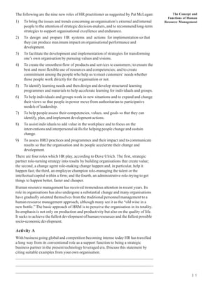 The following are the nine new roles of HR practitioner as suggested by Pat McLegan:                                                                The Concept and
                                                                                                                                                 Functions of Human
1)      To bring the issues and trends concerning an organisation’s external and internal                                                      Resource Management
        people to the attention of strategic decision-makers, and to recommend long-term
        strategies to support organisational excellence and endurance.
2)      To design and prepare HR systems and actions for implementation so that
        they can produce maximum impact on organisational performance and
        development.
3)      To facilitate the development and implementation of strategies for transforming
        one’s own organisation by pursuing values and visions.
4)      To create the smoothest flow of products and services to customers; to ensure the
        best and most flexible use of resources and competencies; and to create
        commitment among the people who help us to meet customers’ needs whether
        those people work directly for the organisation or not.
5)      To identify learning needs and then design and develop structured learning
        programmes and materials to help accelerate learning for individuals and groups.
6)      To help individuals and groups work in new situations and to expand and change
        their views so that people in power move from authoritarian to participative
        models of leadership.
7)      To help people assess their competencies, values, and goals so that they can
        identify, plan, and implement development actions.
8)      To assist individuals to add value in the workplace and to focus on the
        interventions and interpersonal skills for helping people change and sustain
        change.
9)      To assess HRD practices and programmes and their impact and to communicate
        results so that the organisation and its people accelerate their change and
        development.
There are four roles which HR play, according to Dave Ulrich. The first, strategic
partner role-turning strategy into results by building organisations that create value;
the second, a change agent role-making change happen and, in particular, help it
happen fast; the third, an employee champion role-managing the talent or the
intellectual capital within a firm; and the fourth, an administrative role-trying to get
things to happen better, faster and cheaper.
Human resource management has received tremendous attention in recent years. Its
role in organisations has also undergone a substantial change and many organisations
have gradually oriented themselves from the traditional personnel management to a
human resource management approach, although many see it as the “old wine in a
new bottle.” The basic approach of HRM is to perceive the organisation in its totality.
Its emphasis is not only on production and productivity but also on the quality of life.
It seeks to achieve the fullest development of human resources and the fullest possible
socio-economic development.

Activity A
With business going global and competition becoming intense today HR has travelled
a long way from its conventional role as a support function to being a strategic
business partner in the present technology leveraged era. Discuss this statement by
citing suitable examples from your own organisation.
............................................................................................................................................
............................................................................................................................................
............................................................................................................................................
                                                                                                                                                               3 1
 