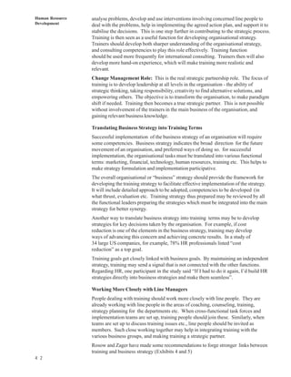Human Resource   analyse problems, develop and use interventions involving concerned line people to
Development      deal with the problems, help in implementing the agreed action plan, and support it to
                 stabilise the decisions. This is one step further in contributing to the strategic process.
                 Training is then seen as a useful function for developing organisational strategy.
                 Trainers should develop both sharper understanding of the organisational strategy,
                 and consulting competencies to play this role effectively. Training function
                 should be used more frequently for international consulting. Trainers then will also
                 develop more hand-on experience, which will make training more realistic and
                 relevant.
                 Change Management Role: This is the real strategic partnership role. The focus of
                 training is to develop leadership at all levels in the organisation - the ability of
                 strategic thinking, taking responsibility, creativity to find alternative solutions, and
                 empowering others. The objective is to transform the organisation, to make paradigm
                 shift if needed. Training then becomes a true strategic partner. This is not possible
                 without involvement of the trainers in the main business of the organisation, and
                 gaining relevant business knowledge.

                 Translating Business Strategy into Training Terms
                 Successful implementation of the business strategy of an organisation will require
                 some competencies. Business strategy indicates the broad direction for the future
                 movement of an organisation, and preferred ways of doing so. for successful
                 implementation, the organisational tasks must be translated into various functional
                 terms: marketing, financial, technology, human resources, training etc. This helps to
                 make strategy formulation and implementation participative.
                 The overall organisational or “business” strategy should provide the framework for
                 developing the training strategy to facilitate effective implementation of the strategy.
                 It will include detailed approach to be adopted, competencies to be developed (in
                 what thrust, evaluation etc. Training strategy thus prepared may be reviewed by all
                 the functional leaders preparing the strategies which must be integrated into the main
                 strategy for better synergy.
                 Another way to translate business strategy into training terms may be to develop
                 strategies for key decisions taken by the organisation. For example, if cost
                 reduction is one of the elements in the business strategy, training may develop
                 ways of advancing this concern and achieving concrete results. In a study of
                 34 large US companies, for example, 78% HR professionals listed “cost
                 reduction” as a top goal.
                 Training goals get closely linked with business goals. By maintaining an independent
                 strategy, training may send a signal that is not connected with the other functions.
                 Regarding HR, one participant in the study said “If I had to do it again, I’d build HR
                 strategies directly into business strategies and make them seamless”.

                 Working More Closely with Line Managers
                 People dealing with training should work more closely with line people. They are
                 already working with line people in the areas of coaching, counseling, training,
                 strategy planning for the departments etc. When cross-functional task forces and
                 implementation teams are set up, training people should join these. Similarly, when
                 teams are set up to discuss training issues etc., line people should be invited as
                 members. Such close working together may help in integrating training with the
                 various business groups, and making training a strategic partner.
                 Rosow and Zager have made some recommendations to forge stronger links between
                 training and business strategy (Exhibits 4 and 5)
4 2
 