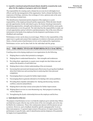 8) A positive emotional and professional climate should be created in the work                    Mentoring and
   place for the employee to progress and review himself                                   Performance Coaching

The responsibility for creating such a climate lies at every level with higher level
officers and the top management of the organisation. Such a climate facilitates free
expression of feelings, emotions, free exchange of views, opinions and, at the same
time fostering of mutual trust.
The identification of potential and development of the employee is a joint
responsibility of the employee himself and the organisation. While the latter should
provide opportunities for the individual to grow, the former should get interested in
identifying opportunities, strengths and weaknesses, set himself realistic career goals,
and continuously review his growth. The individual has the responsibility to make use
of such opportunities and act with drive and determination. One of the most effective
instruments in the hands of an employee for development is performance review
(feedback and coaching).
Performance review can be done at several stages. While it is the responsibility of the
supervisors to guide and counsel their employees in relation to their past, present and
future, a formal system of performance review can be employed by organisations.
Performance review can be done both for the individual and the group.


14.2 THE OBJECTIVES OF PERFORMANCE COACHING
Coaching aims at developing employees in an organization, by the following.
1)   Helping them to realise their potential as managers.
2)   Helping them to understand themselves – their strengths and weaknesses
3)   Providing them opportunity to acquire more insight into their behaviour and
     analyse the dynamics of such behaviour.
4)   Helping them to have a better understanding of the environment.
5)   Increasing their personal and interpersonal effectiveness by giving them feedback
     about their behaviour and assisting them in analysing their inter-personal
     competence.
6)   Encouraging them to set goals for further improvement.
7)   Encouraging them to generate alternatives for dealing with various problems.
8)   Providing them empathic atmosphere for sharing and discussing tensions,
     conflicts, concerns and problems.
9)   Helping them to develop various action plans for further improvement.
10) Helping them to review in a non-threatening way their progress in achieving
    various objectives.
11) Strengthening the dyadic relationship between the employee and his boss.

a) Individual-level Review
The purpose of performance review is to help the employee grow and develop. Others
can help him as quite often he may not be aware of his own strengths, just as he may
be blind to his weaknesses. Those who continuously interact with the person can act
as mirrors. However, such a feedback should be specific and purposeful. It serves
three main purposes: (1) general improvement of the person, (2) improvement of his
performance in specific tasks, and (3) identification and development of his potential
for higher level responsibilities.
                                                                                                           5 1
 