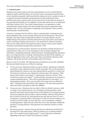 The various elements of the process is explained in more detail below.                              Mentoring and
                                                                                             Performance Coaching
1) Communication
Interpersonal communication is the basis of performance review in which both the
employee and his reporting officer are involved. Such a conversation in performance
review should be congenial, which may help the employee to be in a receptive mood. It
is important to keep in mind that communication is greatly influenced by how
problems and issues are perceived by the two persons involved in the conversation. It
may get distorted if people are not empathic to each other and do not try to understand
each others’ point of view. Non-verbal communication is as important as verbal
communication. People speak much more through their gestures and postures than
through words. The tone and manner of speaking is also important. There are three
main elements in communication.
Listening: Listening is the first effective step in communication. Listening involves
paying attention to the various messages being sent by the other person. The obvious
message is the ideas being communicated (cognitive message). But there may be
hidden feelings and concerns which the other person may not be able to put clearly in
words. Listening to feelings and concerns is very important for effective coaching.
This involves skills which can be practised. Some exercises can be used to improve
listening of such hidden messages (Rao and Pareek, 1978).
Asking Questions and Responding: Questions can facilitate or hinder the process of
communication. They can serve several purposes: they can help in getting more
information, establishing mutuality, clarifying matters, stimulating thinking. Questions
play a very important role in coaching. Some questions can shut off the employee, or
make him dependent on the coach, while some others can build the autonomy of the
employee. Obviously, the latter will be helpful, and not the former.
Questions that do not Help: The following types of questions are not only unhelpful,
but they also hinder the process of effective coaching:
a)   Critical questions: Questions which are used to criticise, reprimand or doubt the
     counsellee, create a gap between him and the counsellor. The way the question is
     asked (skeptical or sarcastic tone) may indicate that the question is a critical one.
     The choice of words may also indicate the critical nature of the question. “Why
     did you fail to achieve your targets?” communicates criticism, whereas “Why
     could you not attain your targets?” would normally communicate an invitation to
     examine hindering factors. “How did you again fall short of your target?” is a
     reprimanding question. “How can you achieve this target since you failed last
     time?” indicates doubt in the ability of the employee. All such critical questions
     either shut off the counsellee or make him diffident.
b)   Testing questions: Questions that are asked to find out whether a person is right
     or wrong, or how much he knows, are evaluating or testing questions. Such
     questions may tend to put the other person on the defensive. In a testing question,
     the person asking the question takes a superior attitude, while the other person is
     put in a kind of witness box. Such questions may also take the form of a cross-
     examination. A reporting officer who proposes to find out why his employee was
     not able to meet his target can easily slip into a cross-examination, testing or
     evaluating posture. Again, the tone of the interviewer may determine whether the
     question is a testing question. Such questions are sometimes similar to critical
     questions.
c)   Resenting questions: A person may ask questions to indicate his resentment of
     the behaviour of the other person. When an employee in a coaching situation
     asks: “How should I attain a higher target?”, it may indicate his resentment
     depending on the tone in which such a question is asked.
                                                                                                             5 5
 