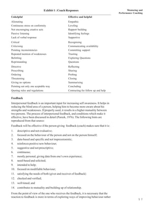 Exhibit 1 : Coach Responses                                      Mentoring and
                                                                                          Performance Coaching
Unhelpful                                          Effective and helpful
Alienating                                         Empathic
Continuous stress on conformity                    Leveling
Not encouraging creative acts                      Rapport building
Passive listening                                  Identifying feelings
Lack of verbal response                            Supportive
Critical                                           Recognising
Criticising                                        Communicating availability
Pointing inconsistencies                           Committing support
Repeated mention of weaknesses                     Trusting
Belittling                                         Exploring Questions
Reprimanding                                       Questions
Directive                                          Reflecting
Prescribing                                        Sharing
Ordering                                           Probing
Threatening                                        Closing
Giving no options                                  Summarising
Pointing out only one aceptable way                Concluding
Quoting rules and regulations                      Contracting for follow up and help

Feedback
Interpersonal feedback is an important input for increasing self awareness. It helps in
reducing the blind area of a person, helping him to become more aware about his
strengths and weaknesses. If properly used, it results in a higher mutuality between
two persons. The process of interpersonal feedback, and conditions which make it
effective, have been discussed in detail (Pareek, 1976). The following hints are
reproduced from that source:
Feedback will be effective if the person giving feedback (coach) makes sure that it is:
1.    descriptive and not evaluative;
2.    focused on the behaviour of the person and not on the person himself;
3.    data-based and specific and not impressionistic;
4.    reinforces positive new behaviour;
5.    suggestive and not prescriptive;
6.    continuous;
7.    mostly personal, giving data from one’s own experience;
8.    need-based and solicited;
9.    intended to help;
10.   focused on modifiable behaviour;
11. satisfying the needs of both (giver and receiver of feedback)
12. checked and verified;
13. well timed; and
14. contributes to mutuality and building up of relationship.
From the point of view of the one who receives the feedback, it is necessary that the
reaction to feedback is more in terms of exploring ways of improving behaviour rather
                                                                                                          5 7
 