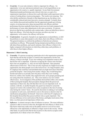 3)   Creativity: It is not only initiative which is important for efficacy. An                 Building Roles and Teams
     opportunity to try new and unconventional ways of solving problems or an
     opportunity to be creative is equally important. In one State Government
     Department people performing some clerical roles met, as a part of re-
     organisation experiment, to discuss how each individual could experiment with a
     system of cutting delays in processing papers. The results were amazing. Not
     only did the satisfaction of people in that department go up, but delays were
     considerably reduced and some innovative systems emerged. Certainly these
     were further discussed and modified, but the opportunity people get in being
     creative, in trying innovative ideas increased their role efficacy and their
     performance become markedly better than its previous level and compared with
     performance of some other departments in the same secretariat. If a person
     perceives that he has to perform only routine tasks, it does not help him to have a
     high role efficacy. If he feels that his role does not allow any time or
     opportunity to be creative, his efficacy will be low.
4)   Conformation: In general, if people in an organisation avoid problems, or shift
     the problems to some other people to solve them, their role efficacy will be low.
     The general tendency to confront the problems to find relevant solutions
     contributes to efficacy. When people facing interpersonal problems sit down,
     talk about these problems, and search solutions, their efficacy is likely to be
     higher compared with situations in which they either deny such problems, or
     refer these to their higher officers.

Dimension 2 : Role Centering
5)   Centrality: If a person occupying a particular role in the organisation generally
     feels that the role he/she occupies is central in the organisation, his/her role
     efficacy is likely to be high. Every one working in an origination wants to feel
     that his/her role is important. If persons occupying the various roles feel that
     their roles are peripheral, i.e., they are not much important , their potential
     effectiveness will be low. This is true not only of persons at a higher level in the
     organisation, but about people even at the lowest level. In a large hospital, class
     IV employee like ward boys and attendants had very high motivation when they
     joined the hospital. And coming from nearby villages, they would bring their
     friends and relatives to proudly show the place where they were working.
     However, within a few months, they neglected work, sat in groups gossiping and
     not caring about the cleanliness, etc. They were rated as very low in their
     effectiveness. An investigation of this problem showed that within a few months
     of their joining the hospital, their perception changed about the perceived
     importance of their role, they felt that their role was not important at all. In
     contrast, with this, in another hospital, the guard was trained to screen the
     requests of visitors who wanted to have some exceptions to the rule of coming
     only furring the visitors’ hours. He used his discretion in making or not making
     exceptions in such cases, and referred a case to the nurses or doctors only for
     clarification and guidance for himself. Interviews with Class IV employees in
     this hospital showed that they perceived their roles as quite important. One
     obvious difference in low motivation of the former, and higher motivation of the
     latter, was their perceived importance of their roles.
6)   Influence: A related concept is that of influence or power. The more influence
     a person is able to exercise in the role, the higher the role efficacy is likely to be.
     One factor which may make roles in the public-sector or civil service more
     efficacious is the opportunity to influence a larger sector in the society. On the
     other hand, if a person feels that he has no power in the role he occupies in the
     organisation, he is likely to have low efficacy.
                                                                                                                   7 5
 