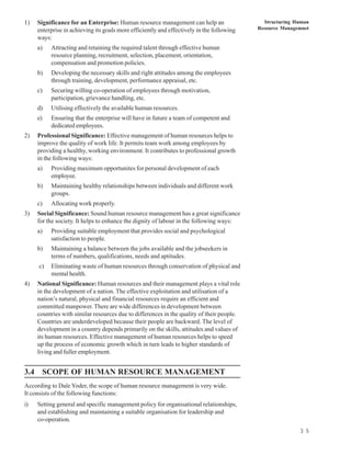 1)   Significance for an Enterprise: Human resource management can help an                   Structuring Human
     enterprise in achieving its goals more efficiently and effectively in the following   Resource Managemnet
     ways:
     a)   Attracting and retaining the required talent through effective human
          resource planning, recruitment, selection, placement, orientation,
          compensation and promotion policies.
     b)   Developing the necessary skills and right attitudes among the employees
          through training, development, performance appraisal, etc.
     c)   Securing willing co-operation of employees through motivation,
          participation, grievance handling, etc.
     d)   Utilising effectively the available human resources.
     e)   Ensuring that the enterprise will have in future a team of competent and
          dedicated employees.
2)   Professional Significance: Effective management of human resources helps to
     improve the quality of work life. It permits team work among employees by
     providing a healthy, working environment. It contributes to professional growth
     in the following ways:
     a)   Providing maximum opportunites for personal development of each
          employee.
     b)   Maintaining healthy relationships between individuals and different work
          groups.
     c)   Allocating work properly.
3)   Social Significance: Sound human resource management has a great significance
     for the society. It helps to enhance the dignity of labour in the following ways:
     a)   Providing suitable employment that provides social and psychological
          satisfaction to people.
     b)   Maintaining a balance between the jobs available and the jobseekers in
          terms of numbers, qualifications, needs and aptitudes.
     c)   Eliminating waste of human resources through conservation of physical and
          mental health.
4)   National Significance: Human resources and their management plays a vital role
     in the development of a nation. The effective exploitation and utilisation of a
     nation’s natural, physical and financial resources require an efficient and
     committed manpower. There are wide differences in development between
     countries with similar resources due to differences in the quality of their people.
     Countries are underdeveloped because their people are backward. The level of
     development in a country depends primarily on the skills, attitudes and values of
     its human resources. Effective management of human resources helps to speed
     up the process of economic growth which in turn leads to higher standards of
     living and fuller employment.


3.4 SCOPE OF HUMAN RESOURCE MANAGEMENT
According to Dale Yoder, the scope of human resource management is very wide.
It consists of the following functions:
i)   Setting general and specific management policy for organisational relationships,
     and establishing and maintaining a suitable organisation for leadership and
     co-operation.
                                                                                                          3 5
 