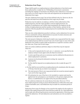 Compensation and    Deductions from Wages
Reward Management
                    Wages shall be paid to an employed person without deductions of any kind except
                    those authorised by or under the Act. Withholding of increment or promotion
                    (including the stoppage of increment at an efficiency bar); reduction to a lower post or
                    time scale or to a lower stage in a time scale and suspension are not deemed to be
                    deductions from wages.
                    The term ‘deduction from wages’ has not been defined in the Act. However, the Act
                    specifies the heads from which deductions from wages may be made.
                    Deductions may be made by an employer, with the written authorisation of the
                    employed person, from the wages payable to such an employed person, for
                    payment of contribution to any welfare fund constituted by the employer for the
                    welfare of employed persons and the members of their families, and also for the
                    payment of the fees payable by the employed person for membership of any registered
                    trade union.
                    There are also certain deductions peculiar to railways, such as deductions for recovery
                    of losses sustained by railway administration on account of certain omissions and
                    commissions on the part of the employees.
                    The total amount of deduction which may be made in any wage period from the wages
                    of an employed person shall not exceed 75 per cent of such wages in cases where such
                    deductions were wholly or partly made for payment to co-operative societies; and in
                    any other case, 50 per cent of such wages.
                    There are certain conditions and limits subject to which fines may be imposed.
                    These are:
                    i)    A fine can be imposed only for such acts or omissions as are specified by the
                          employer and previously approved by the State Government;
                    ii)   A notice specifying such acts or omissions must be exhibited on the premises in
                          which employment is carried on;
                    iii) A person involved must be informed in writing the reasons for
                         imposing fine;
                    iv) No fine shall be imposed on an employed person who is under the age of 15
                        years.
                    v) No fine shall be recovered from an employed person by instalments after the expiry
                        of 60 days from the day on which it was imposed;
                    vi) The total amount of fine in one wage period shall not exceed an amount equal to
                        3 per cent for that wage period;
                    vii) All realisations by way of fine have to be recorded in a register and must be
                         applied only for such purpose as are beneficial to the persons employed in the
                         factory or establishment as are approved by the prescribed authority.
                    The Act authorises deductions for actual absence from duty. However, if 10 or
                    more employed persons acting in concert absent themselves without due notice and
                    without reasonable cause, such deductions may be made for a maximum period of
                    8 days.
                    Deductions from wages for damage or loss caused to the employer by the neglect or
                    default of the employed person have been laid down under the Act. Such deductions
                    can be made only after giving the person concerned an opportunity of showing cause
                    against the deductions. All such deductions and realisations are to be recorded in a
                    register.

8
 