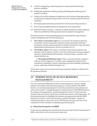 Human Resource           ii)   Collective bargaining, contract negotiation, contract administration and
Management: Context,           grievance handling.
Concept and Doundaries
                         iii) Staffing the organisation, finding, getting and holding prescribed types and
                              number of workers.
                         iv) Aiding in the self-development of employees at all levels providing opportunities
                             for personal development and growth as well as for acquiring requisite skill and
                             experience.
                         v)    Developing and maintaining motivation for workers by providing incentives.
                         vi) Reviewing and auditing manpower management in the organisation.
                         vii) Industrial relations research—carrying out studies designed to explain employee
                              behaviour and thereby effecting improvement in manpower management.

                         The Indian Institute of Personnel Management has described the scope of human
                         resource management into the following aspects:
                         1)    The Labour or Personnel Aspect: It is concerned with manpower planning,
                               recruitment, selection, placement, induction, transfer, promotion, demotion,
                               termination, training and development, layoff and retrenchment, wage and salary
                               administration (remuneration), incentives, productivity, etc.
                         2)    The Welfare Aspect: This aspect is concerned with working conditions and
                               amenities such as canteens, creches, rest rooms, lunch rooms, housing, transport,
                               education, medical help, health and safety, washing facilities, recreation and
                               cultural facilities, etc.
                                  3) The Industrial Relations Aspect: This is concerned with the company’s
                               relations with the employees. It includes union-management relations, joint
                               consultation, negotiating, collective bargaining, grievance handling, disciplinary
                               actions, settlement of industrial disputes, etc.

                         All the above aspects are concerned with human element in industry as distinct from
                         the mechanical element.


                         3.5 PERSPECTIVES OF HUMAN RESOURCE
                             MANAGEMENT*
                         You can examine the HRM function from several perspectives, and have already
                         looked in some detail at the historical perspective, on the evolution of the HRM
                         function. An environmental perspective tracks the external forces that continuously
                         come to bear on HR. A strategic perspective clarifies the role of the HRM function in
                         the strategy of the organisation. A political perspective shows to what extent and
                         maximise their self interest, which may not reflect the interests of the organisation. An
                         international perspective highlights the problems and opportunities that the HRM
                         function has to face in what is fast becoming a global marketplace. Finally, an
                         evaluation perspective shows the ways in which human resources activities can be
                         evaluated as to their usefulness in attaining organisational goals.

                         a) Historical Perspective on HRM
                         As the early developments have already been discussed under historical antecedents of
                         HRM, what follows will cover the recent trends only.



3 6                      * Adapted from IGNOU Study material for CEMBA-CEMPA, C-3 (Human Resource Management).
 