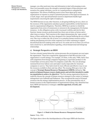Human Resource           manager, you often need more time and information to deal with emerging events.
Management: Context,     Once you reasonably assess the strength or potential impact of these pressures and
Concept and Doundaries
                         resources for coping with them, you are in a sound position to safeguard the
                         organisation. The notion of buffering seems to have been taken up by many
                         organisations in response to actual or potential pressures of the legal environment. As
                         a result, larger, more specialised human resources departments handle legal
                         requirements concerning the rights of employees.
                         The HRM function (or any other function), in designing buffering devices, draws on
                         the resources of the organisation and places greater responsibility on that function to
                         meet its organisational obligations. Therefore, HRM has to protect or shield the
                         organisation from errors of commission or omission in the management of its human
                         resources. As this obligation carries with it increased visibility and risk for their
                         function, human resources professionals have been seen at times as heroes and at
                         other times as traitors. Their reaction to this impact demonstrates the ‘open system’
                         theory of Katz and Kuehn: they have designed a few internal buffering devices of their
                         own. One way to reduce the risk of errors is to centralise human resources policy-
                         making and planning activities at the corporate level while continuing to support
                         decentralised decision-making at the unit level. It is at the unit level where you will see
                         more sensitivity to, and information regarding, critical interpersonal and intergroup
                         relationships.

                         c) Strategic Perspective on HRM
                         You have already learned about the various pressures the environment can exert upon
                         the organisation. These have required the organisation to link HR activities to the
                         organisation’s overall strategy. For example, US firms, in the ealry 1980s, had to face
                         stiff competition from foreign companies beginning to export their products to the
                         United States at lower prices than US companies could offer. The cost advantage
                         stemmed from lower labour costs and made it nearly impossible for American
                         companies to survive. They had to look for more efficient and effective ways to use
                         the resources available to them and stay afloat. The ensuing effort gave rise to the
                         concept of Strategic Human Resources Management (SHRM), defined as ‘the
                         pattern of planned human resource deployments and activities intended to enable
                         an organisation to achieve its objectives.’ The first among organisation theories to
                         explicitly discuss the concept of human resources strategies in the context of strategic
                         management were Galbraith and Nathanson. They recognised the need to fit human
                         resources into the strategy implementation process. As they presented the role of
                         human resources in the implementation of organisational strategy, they identified four
                         basic HRM sub-functions or strategies: selection appraisal, rewards, and
                         development.


                                                                                                Rewards
                                                                                           s




                                                             s




                                   Selection            Performance
                                                    s




                                                                               Appraisal
                                                                          s




                                      s

                                                             s


                                                                                               Development
                                                                                           s




                                    Figure 2: A Model of the Human Resources Management Function
                         Source: Tichy, 1982.

3 8                      The figure above shows the interdependencies of the major HRM sub-functions.
 