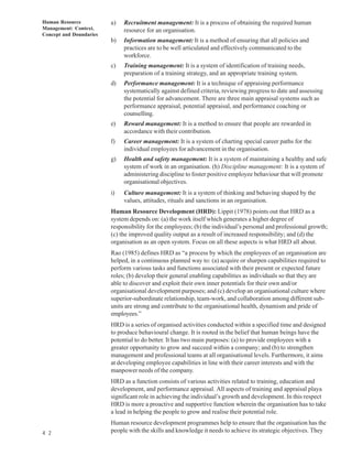 Human Resource           a)   Recruitment management: It is a process of obtaining the required human
Management: Context,          resource for an organisation.
Concept and Doundaries
                         b)   Information management: It is a method of ensuring that all policies and
                              practices are to be well articulated and effectively communicated to the
                              workforce.
                         c)   Training management: It is a system of identification of training needs,
                              preparation of a training strategy, and an appropriate training system.
                         d)   Performance management: It is a technique of appraising performance
                              systematically against defined criteria, reviewing progress to date and assessing
                              the potential for advancement. There are three main appraisal systems such as
                              performance appraisal, potential appraisal, and performance coaching or
                              counselling.
                         e)   Reward management: It is a method to ensure that people are rewarded in
                              accordance with their contribution.
                         f)   Career management: It is a system of charting special career paths for the
                              individual employees for advancement in the organisation.
                         g)   Health and safety management: It is a system of maintaining a healthy and safe
                              system of work in an organisation. (h) Discipline management: It is a system of
                              administering discipline to foster positive employee behaviour that will promote
                              organisational objectives.
                         i)   Culture management: It is a system of thinking and behaving shaped by the
                              values, attitudes, rituals and sanctions in an organisation.
                         Human Resource Development (HRD): Lippit (1978) points out that HRD as a
                         system depends on: (a) the work itself which generates a higher degree of
                         responsibility for the employees; (b) the individual’s personal and professional growth;
                         (c) the improved quality output as a result of increased responsibility; and (d) the
                         organisation as an open system. Focus on all these aspects is what HRD all about.
                         Rao (1985) defines HRD as “a process by which the employees of an organisation are
                         helped, in a continuous planned way to: (a) acquire or sharpen capabilities required to
                         perform various tasks and functions associated with their present or expected future
                         roles; (b) develop their general enabling capabilities as individuals so that they are
                         able to discover and exploit their own inner potentials for their own and/or
                         organisational development purposes; and (c) develop an organisational culture where
                         superior-subordinate relationship, team-work, and collaboration among different sub-
                         units are strong and contribute to the organisational health, dynamism and pride of
                         employees.”
                         HRD is a series of organised activities conducted within a specified time and designed
                         to produce behavioural change. It is rooted in the belief that human beings have the
                         potential to do better. It has two main purposes: (a) to provide employees with a
                         greater opportunity to grow and succeed within a company; and (b) to strengthen
                         management and professional teams at all organisational levels. Furthermore, it aims
                         at developing employee capabilities in line with their career interests and with the
                         manpower needs of the company.
                         HRD as a function consists of various activities related to training, education and
                         development, and performance appraisal. All aspects of training and appraisal playa
                         significant role in achieving the individual’s growth and development. In this respect
                         HRD is more a proactive and supportive function wherein the organisation has to take
                         a lead in helping the people to grow and realise their potential role.
                         Human resource development programmes help to ensure that the organisation has the
4 2                      people with the skills and knowledge it needs to achieve its strategic objectives. They
 