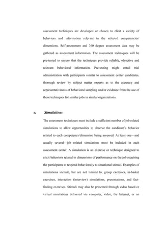 assessment techniques are developed or chosen to elicit a variety of

     behaviors and information relevant to the selected competencies/

     dimensions. Self-assessment and 360 degree assessment data may be

     gathered as assessment information. The assessment techniques will be

     pre-tested to ensure that the techniques provide reliable, objective and

     relevant   behavioral    information.    Pre-testing   might   entail   trial

     administration with participants similar to assessment center candidates,

     thorough review by subject matter experts as to the accuracy and

     representativeness of behavioral sampling and/or evidence from the use of

     these techniques for similar jobs in similar organizations.



e.   Simulations

     The assessment techniques must include a sufficient number of job related

     simulations to allow opportunities to observe the candidate’s behavior

     related to each competency/dimension being assessed. At least one—and

     usually several—job related simulations must be included in each

     assessment center. A simulation is an exercise or technique designed to

     elicit behaviors related to dimensions of performance on the job requiring

     the participants to respond behaviorally to situational stimuli. Examples of

     simulations include, but are not limited to, group exercises, in-basket

     exercises, interaction (interview) simulations, presentations, and fact-

     finding exercises. Stimuli may also be presented through video based or

     virtual simulations delivered via computer, video, the Internet, or an
 