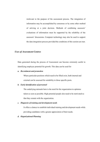 irrelevant to the purpose of the assessment process. The integration of

             information may be accomplished by consensus or by some other method

             of arriving at a joint decision. Methods of combining assessors’

             evaluations of information must be supported by the reliability of the

             assessors’ discussions. Computer technology may also be used to support

             the data integration process provided the conditions of this section are met.




Uses of Assessment Centres



  Data generated during the process of Assessment can become extremely useful in

  identifying employee potential for growth. This data can be used for

  a. Recruitment and promotion

         Where particular positions which need to be filled exist, both internal and

         external can be assessed for suitability to those specific posts.

  b. Early identification of personnel

         The underlying rationale here is the need for the organization to optimise

         talent as soon as possible. High potential people also need to be motivated so

         that they remain with the organization.

  c. Diagnosis of training and development needs

         It offers a chance to establish individual training and development needs while

         providing candidates with a greater appreciation of their needs.

  d. Organizational Planning
 