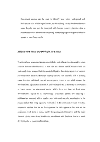 Assessment centers can be used to identify area where widespread skill

   deficiencies exist within organizations, so that training can be developed in these

   areas. Results can also be integrated with human resource planning data to

   provide additional information concerning number of people with particular skills

   needed to meet future needs.




Assessment Centres and Development Centres



Traditionally an assessment centre consisted of a suite of exercises designed to assess

a set of personal characteristics. It was seen as a rather formal process where the

individuals being assessed had the results fed back to them in the context of a simple

yes/no selection decision. However, recently we have seen a definite shift in thinking

away from this traditional view of an assessment centre to one which stresses the

developmental aspect of assessment. A consequence of this is that today it is very rare

to come across an assessment centre which does not have at least some

developmental aspect to it. Increasingly assessment centres are stressing a

collaborative approach which involves the individual actively participating in the

process rather than being a passive recipient of it. In some cases we can even find

assessment centres that are so developmental in their approach that most of the

assessment work done is carried out by the participants themselves and the major

function of the centre is to provide the participants with feedback that is as much

developmental as judgmental in nature.
 