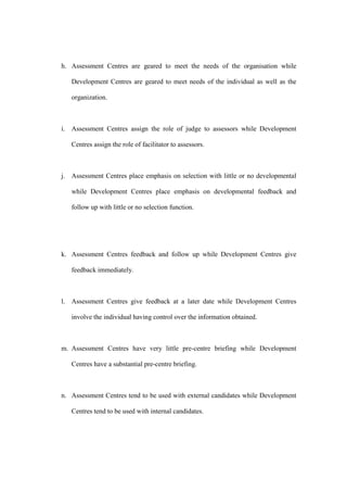 h. Assessment Centres are geared to meet the needs of the organisation while

   Development Centres are geared to meet needs of the individual as well as the

   organization.



i. Assessment Centres assign the role of judge to assessors while Development

   Centres assign the role of facilitator to assessors.



j. Assessment Centres place emphasis on selection with little or no developmental

   while Development Centres place emphasis on developmental feedback and

   follow up with little or no selection function.




k. Assessment Centres feedback and follow up while Development Centres give

   feedback immediately.



l. Assessment Centres give feedback at a later date while Development Centres

   involve the individual having control over the information obtained.



m. Assessment Centres have very little pre-centre briefing while Development

   Centres have a substantial pre-centre briefing.



n. Assessment Centres tend to be used with external candidates while Development

   Centres tend to be used with internal candidates.
 